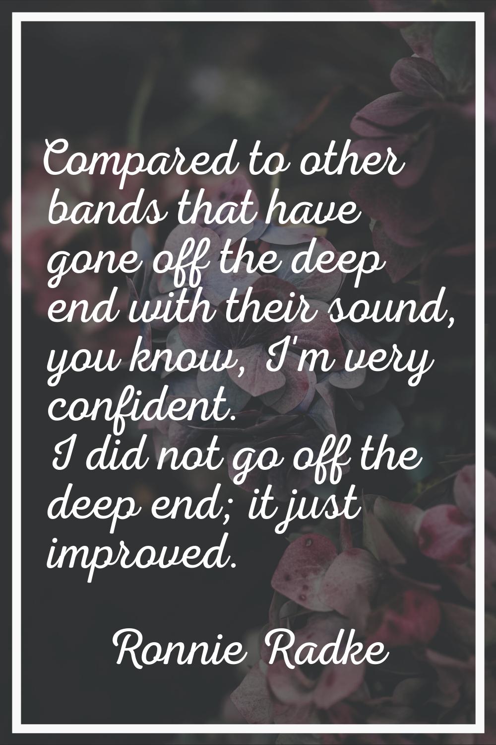 Compared to other bands that have gone off the deep end with their sound, you know, I'm very confid