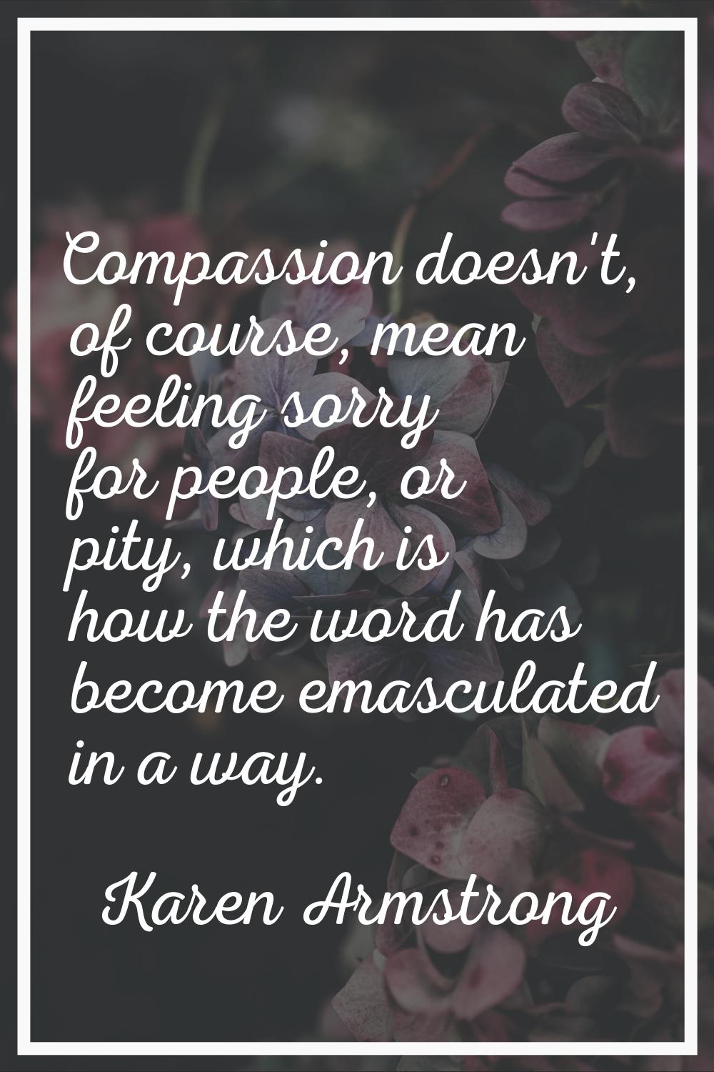 Compassion doesn't, of course, mean feeling sorry for people, or pity, which is how the word has be