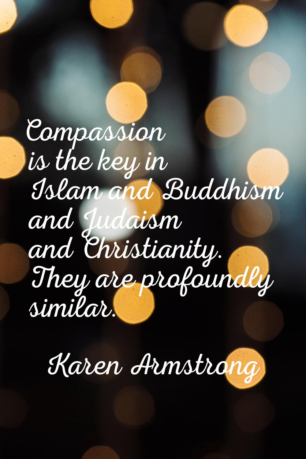 Compassion is the key in Islam and Buddhism and Judaism and Christianity. They are profoundly simil