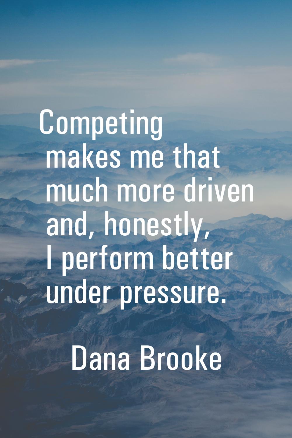 Competing makes me that much more driven and, honestly, I perform better under pressure.