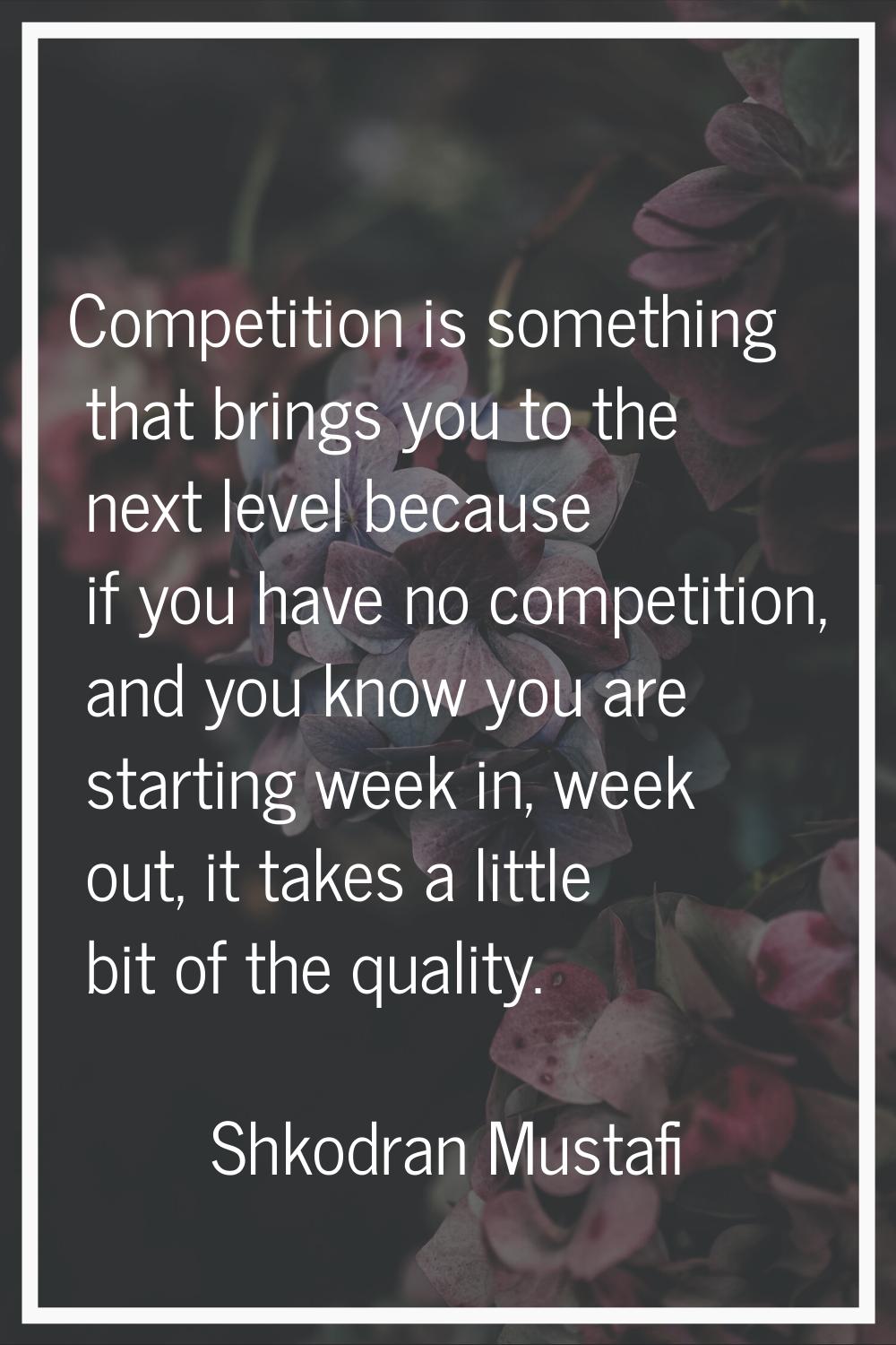 Competition is something that brings you to the next level because if you have no competition, and 