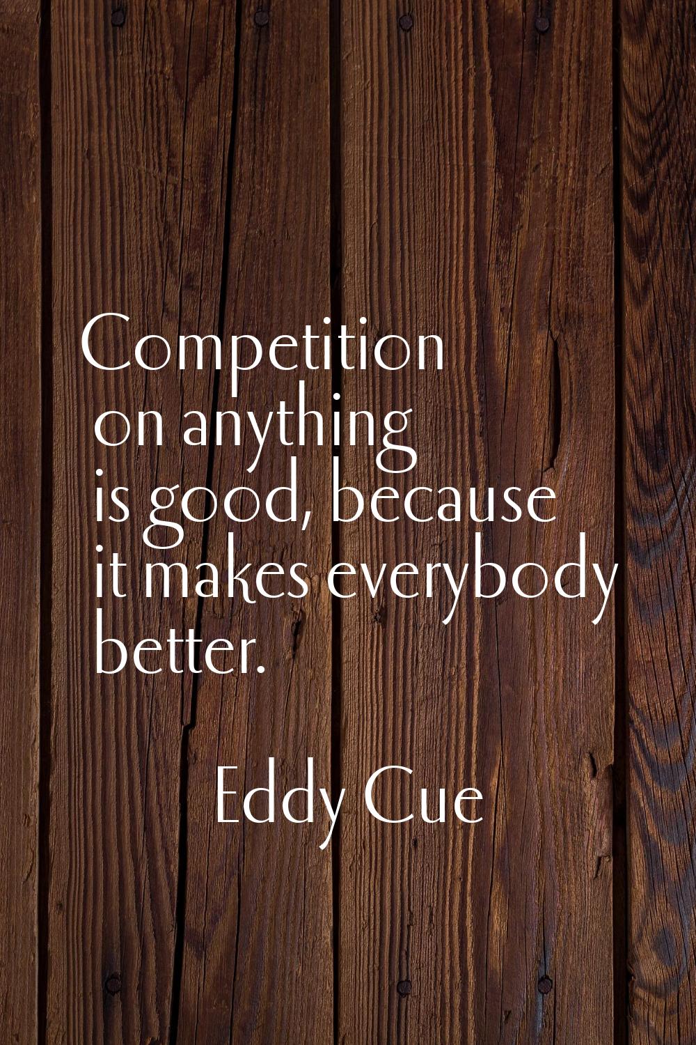 Competition on anything is good, because it makes everybody better.