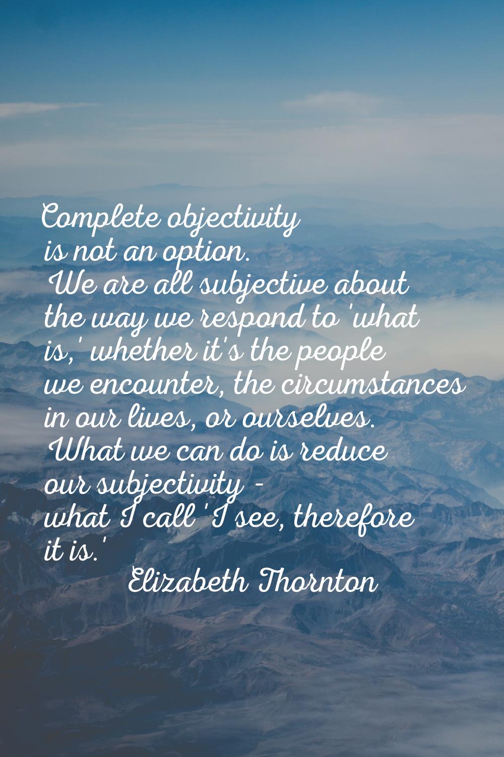 Complete objectivity is not an option. We are all subjective about the way we respond to 'what is,'