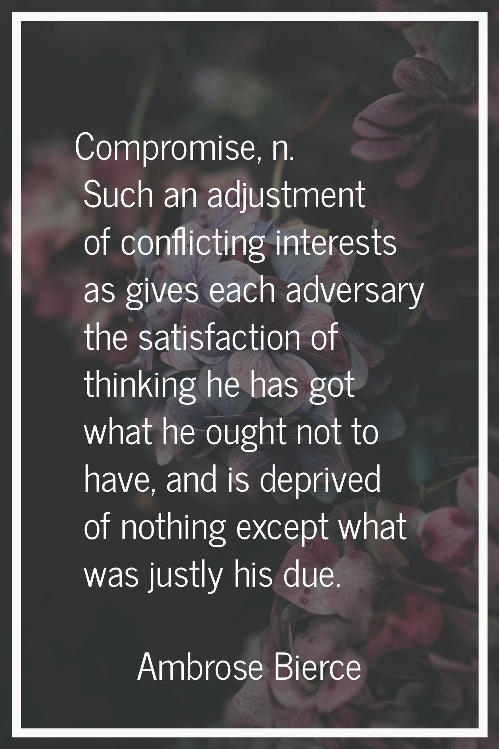 Compromise, n. Such an adjustment of conflicting interests as gives each adversary the satisfaction