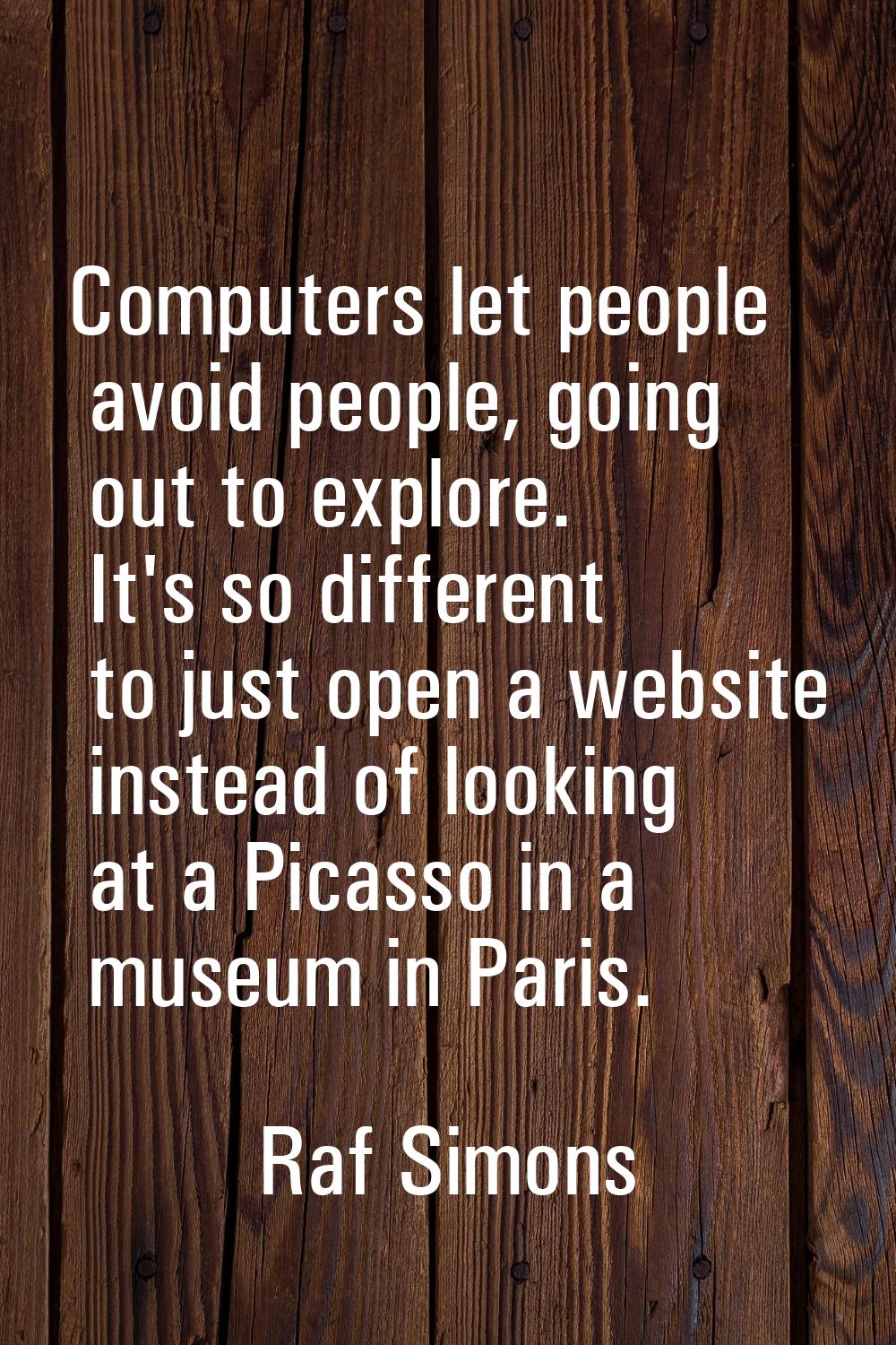 Computers let people avoid people, going out to explore. It's so different to just open a website i