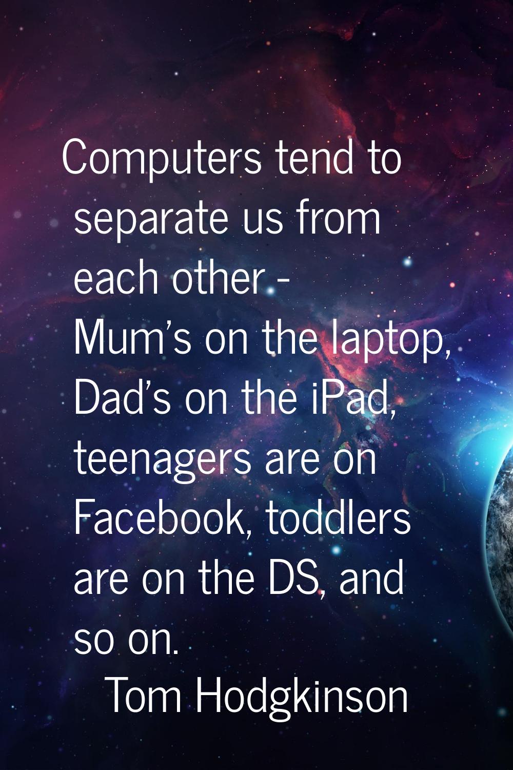 Computers tend to separate us from each other - Mum's on the laptop, Dad's on the iPad, teenagers a