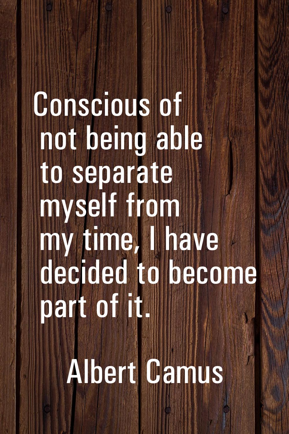 Conscious of not being able to separate myself from my time, I have decided to become part of it.