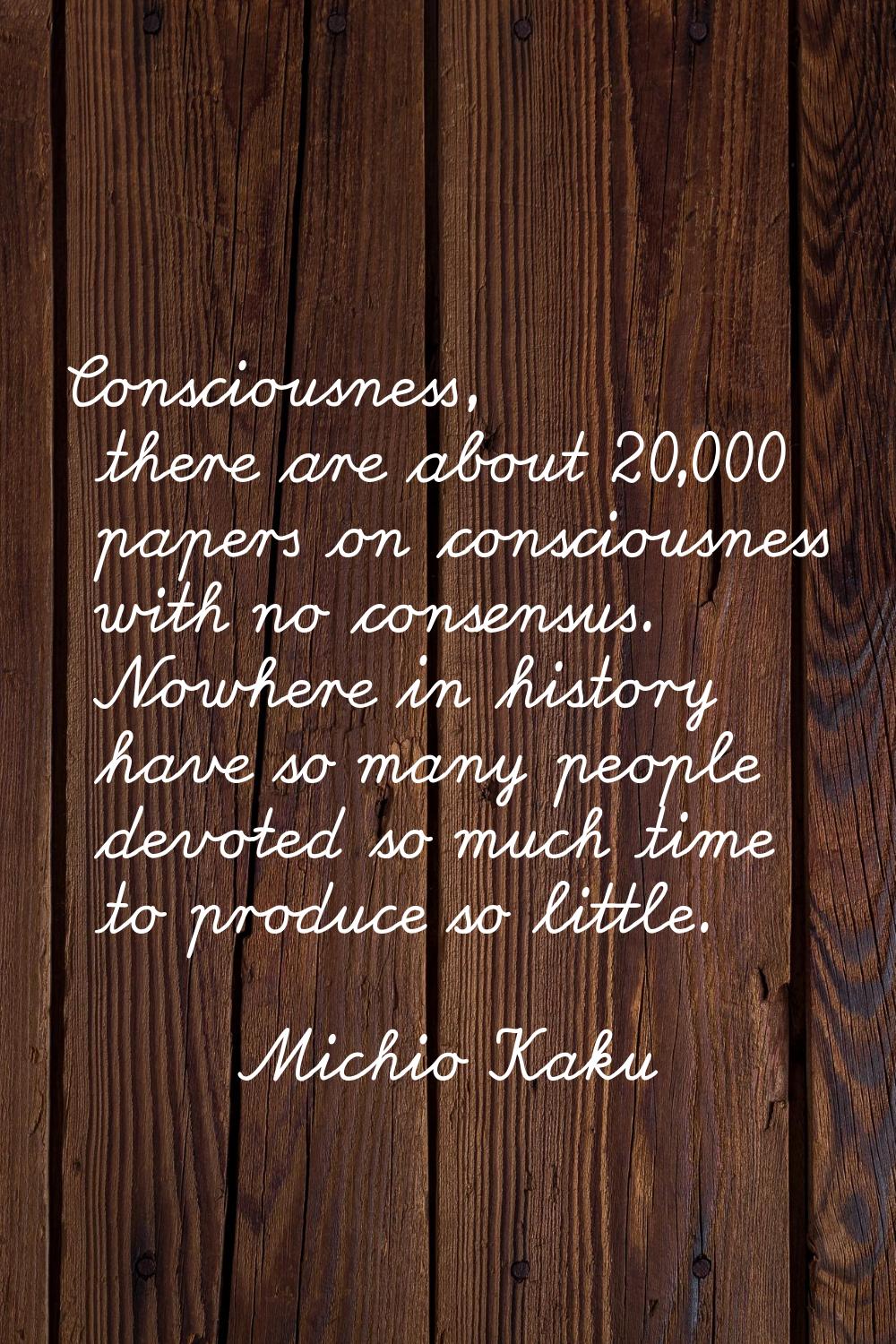 Consciousness, there are about 20,000 papers on consciousness with no consensus. Nowhere in history