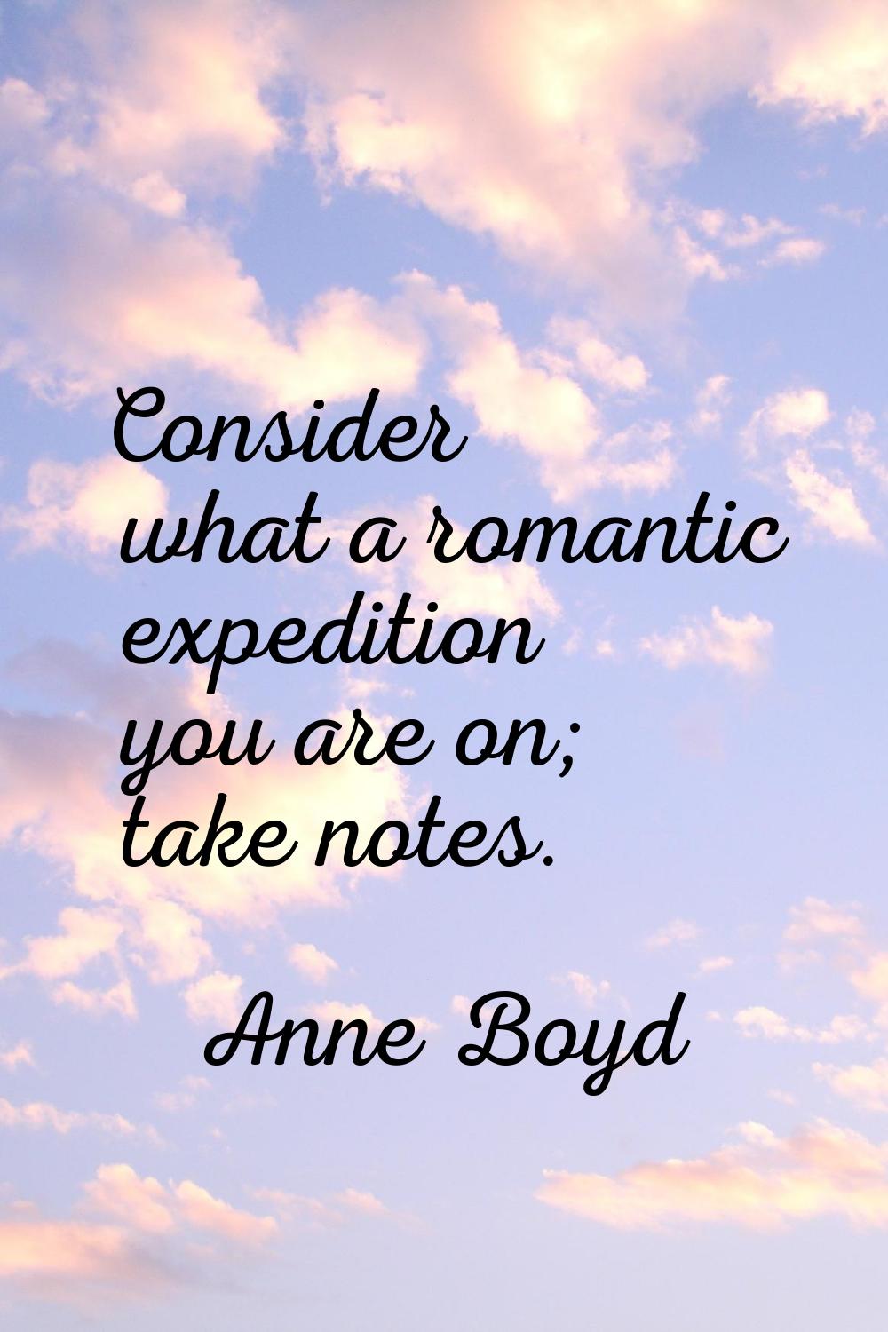 Consider what a romantic expedition you are on; take notes.
