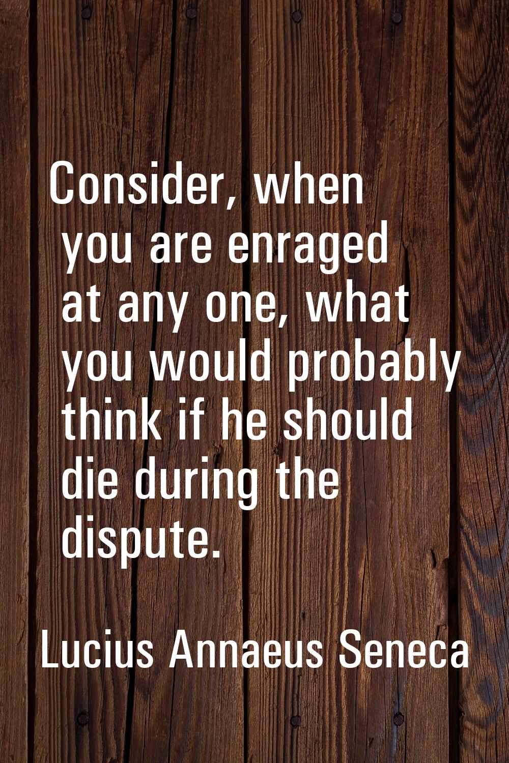 Consider, when you are enraged at any one, what you would probably think if he should die during th