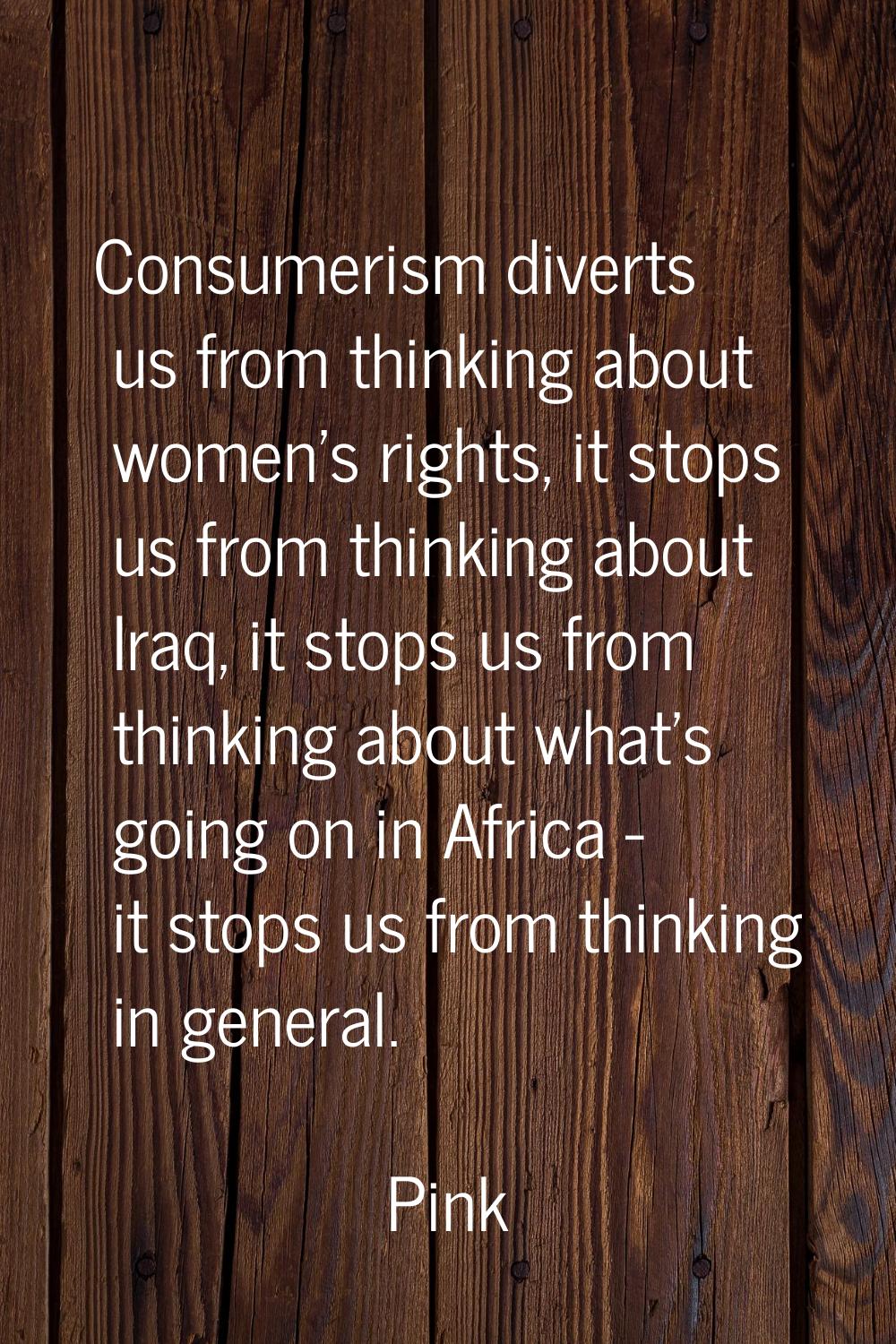 Consumerism diverts us from thinking about women's rights, it stops us from thinking about Iraq, it