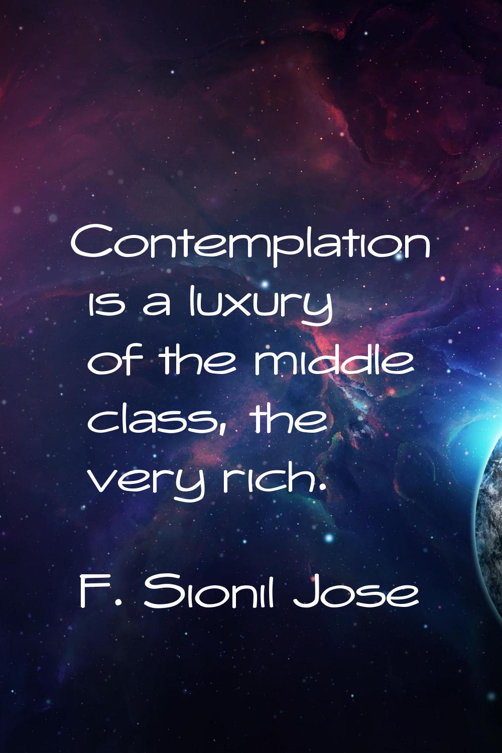 Contemplation is a luxury of the middle class, the very rich.