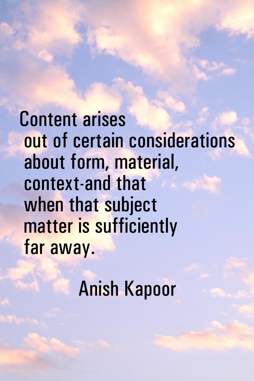 Content arises out of certain considerations about form, material, context-and that when that subje