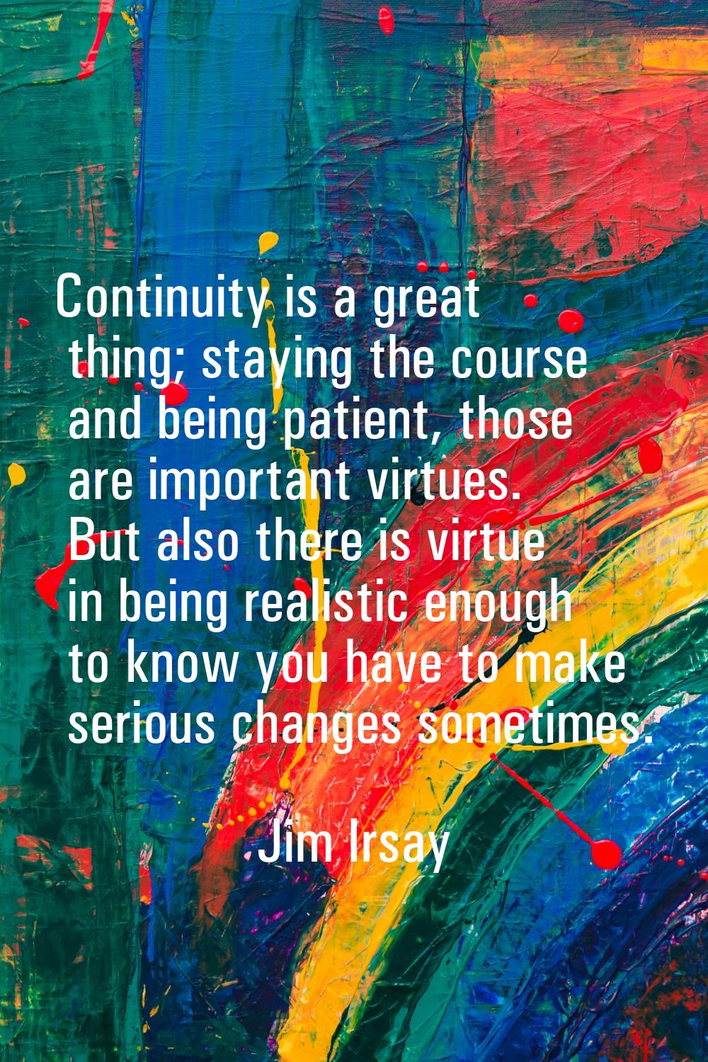 Continuity is a great thing; staying the course and being patient, those are important virtues. But