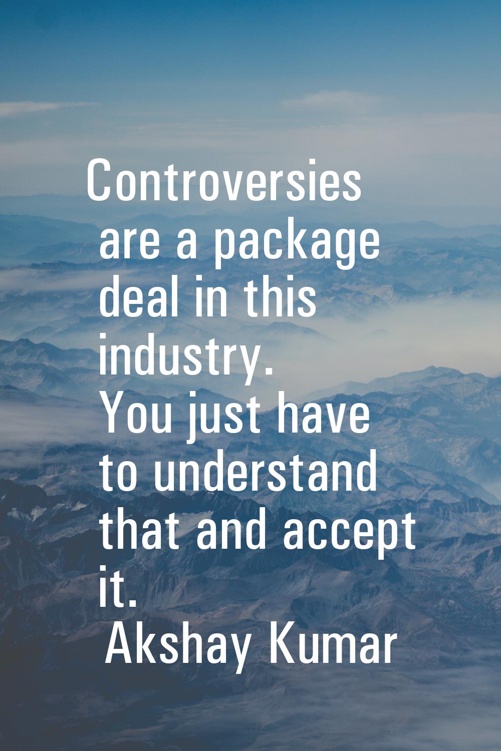 Controversies are a package deal in this industry. You just have to understand that and accept it.