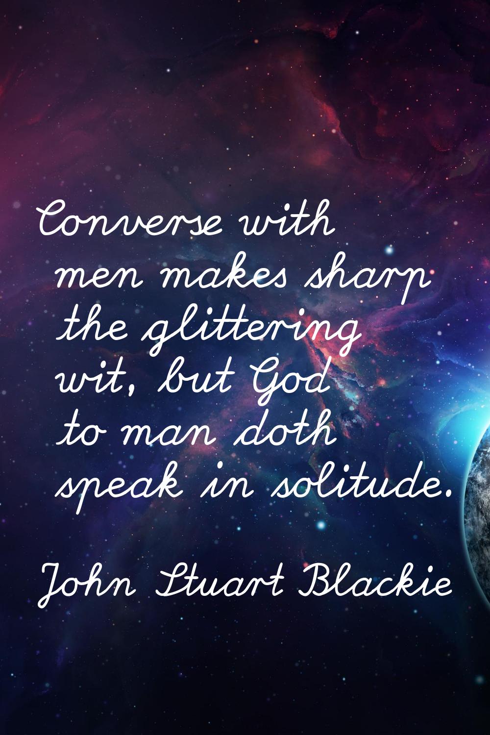 Converse with men makes sharp the glittering wit, but God to man doth speak in solitude.