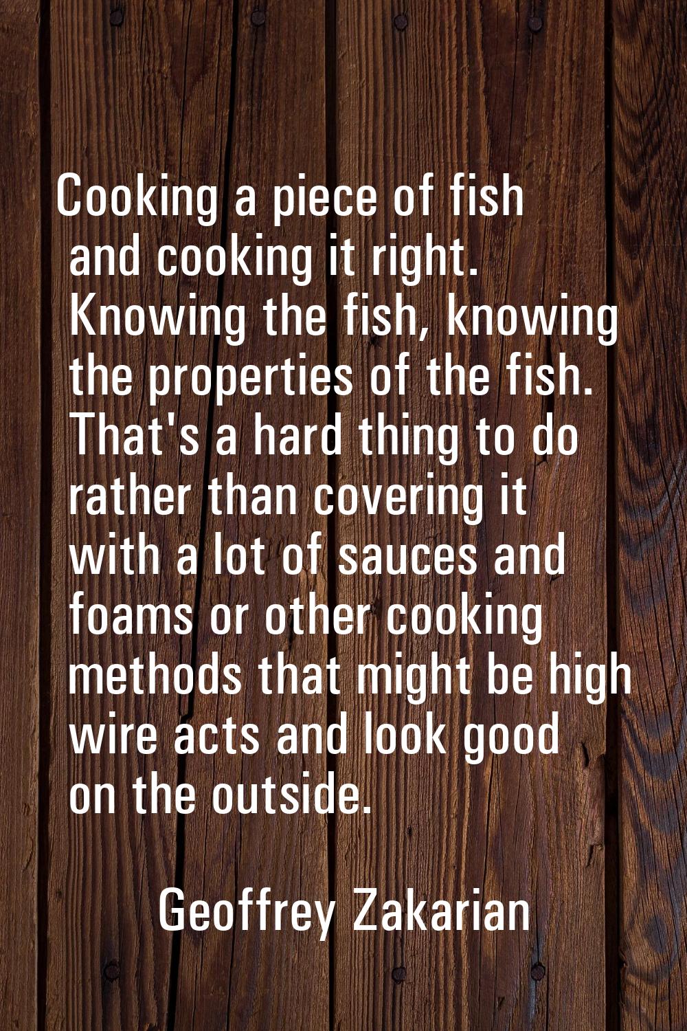 Cooking a piece of fish and cooking it right. Knowing the fish, knowing the properties of the fish.