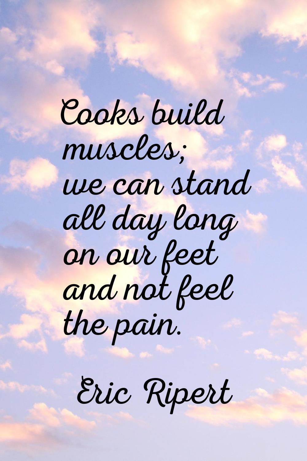 Cooks build muscles; we can stand all day long on our feet and not feel the pain.