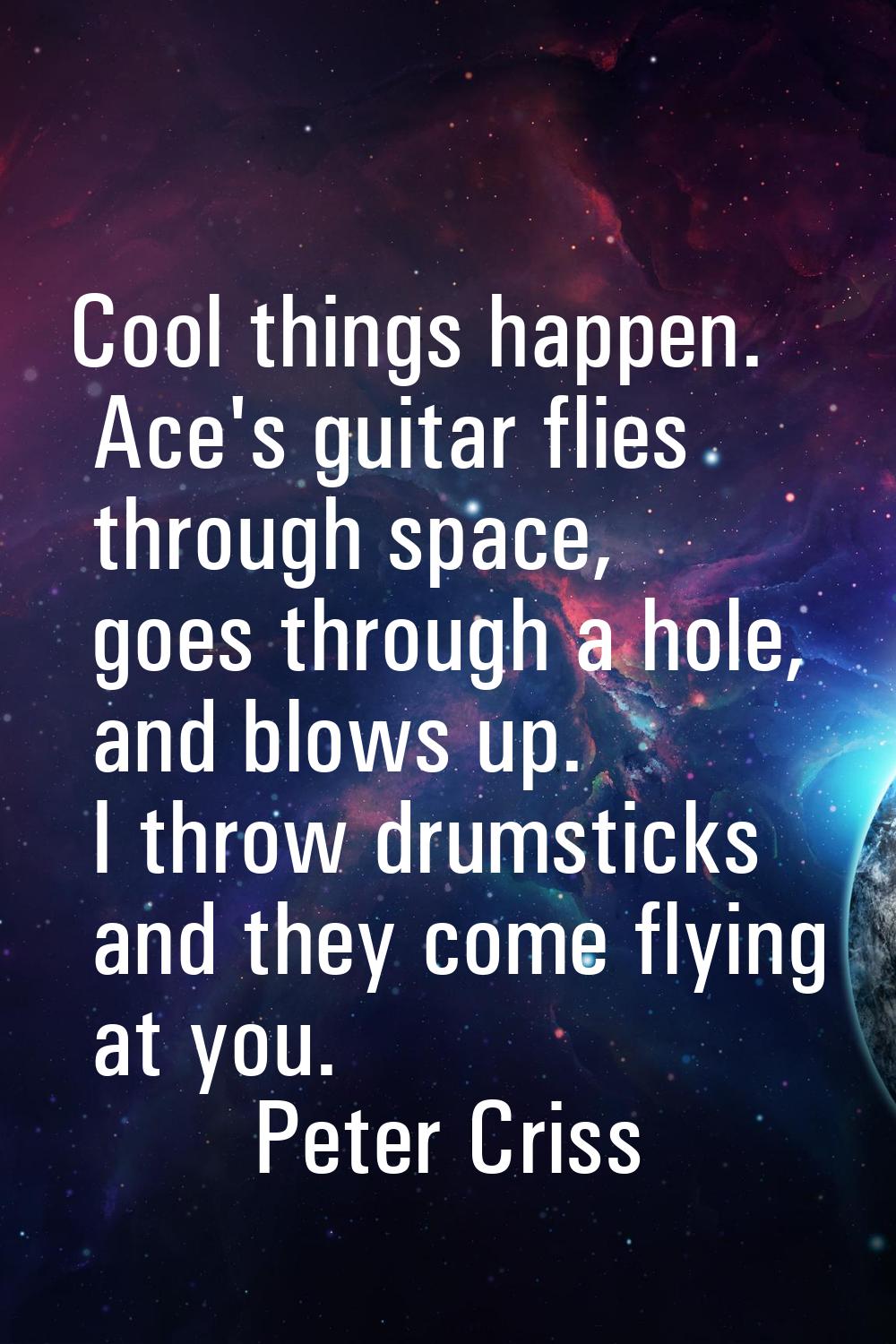 Cool things happen. Ace's guitar flies through space, goes through a hole, and blows up. I throw dr