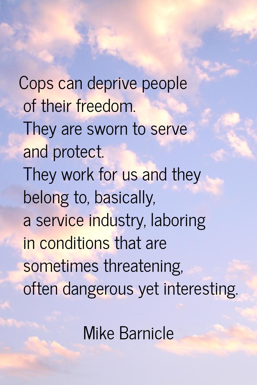 Cops can deprive people of their freedom. They are sworn to serve and protect. They work for us and