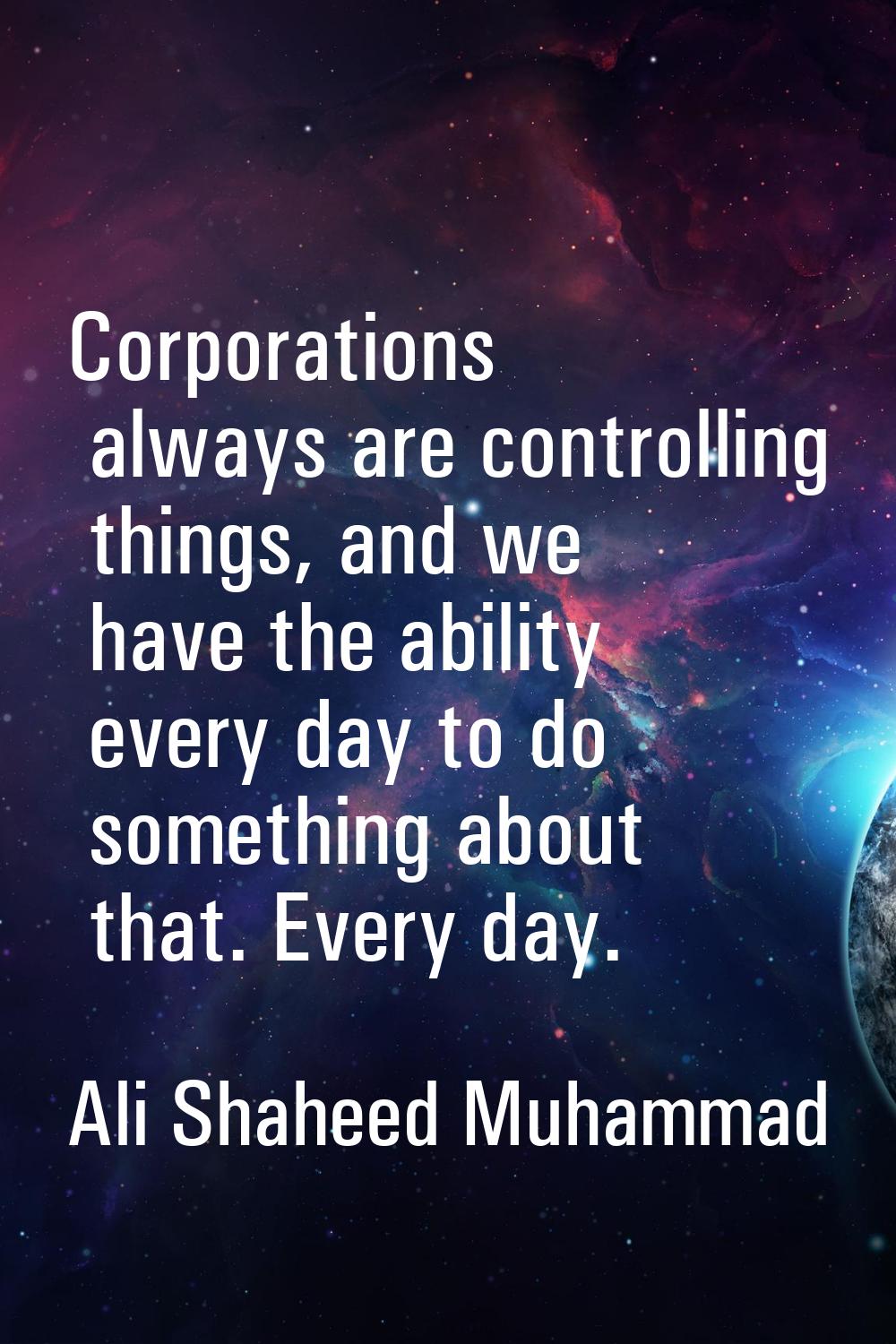 Corporations always are controlling things, and we have the ability every day to do something about