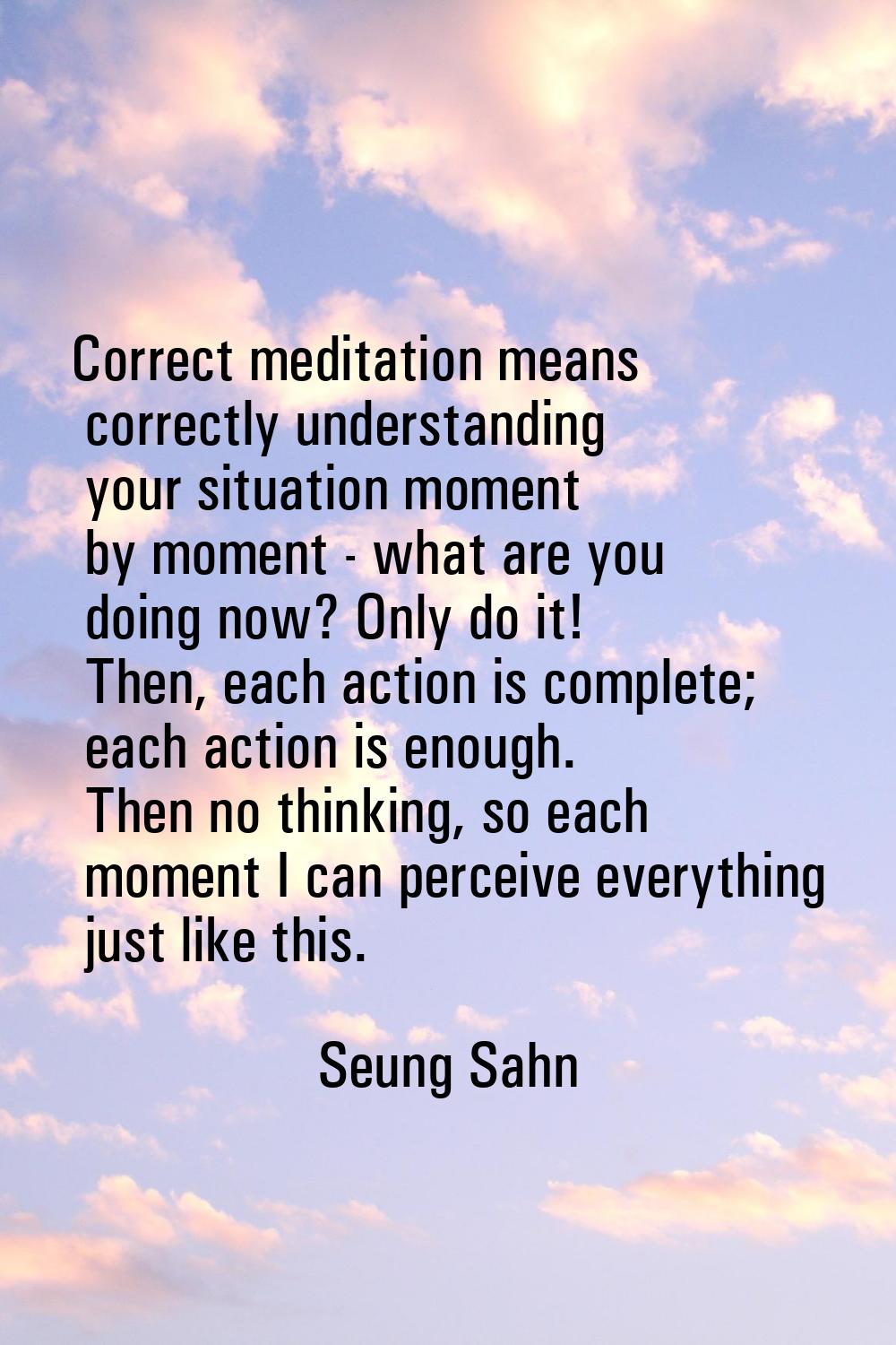Correct meditation means correctly understanding your situation moment by moment - what are you doi
