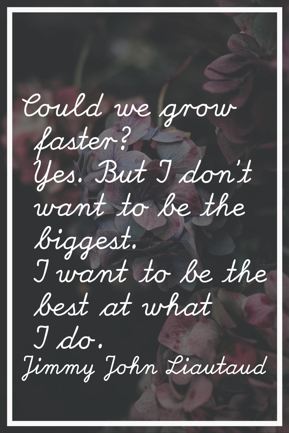 Could we grow faster? Yes. But I don't want to be the biggest. I want to be the best at what I do.