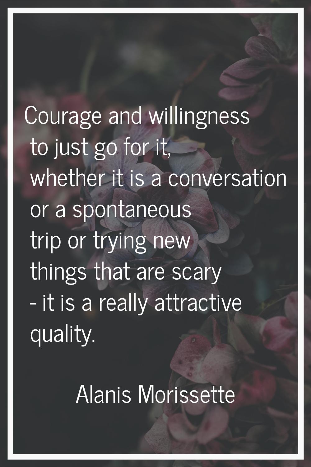 Courage and willingness to just go for it, whether it is a conversation or a spontaneous trip or tr