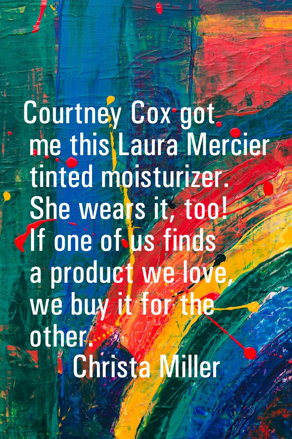 Courtney Cox got me this Laura Mercier tinted moisturizer. She wears it, too! If one of us finds a 