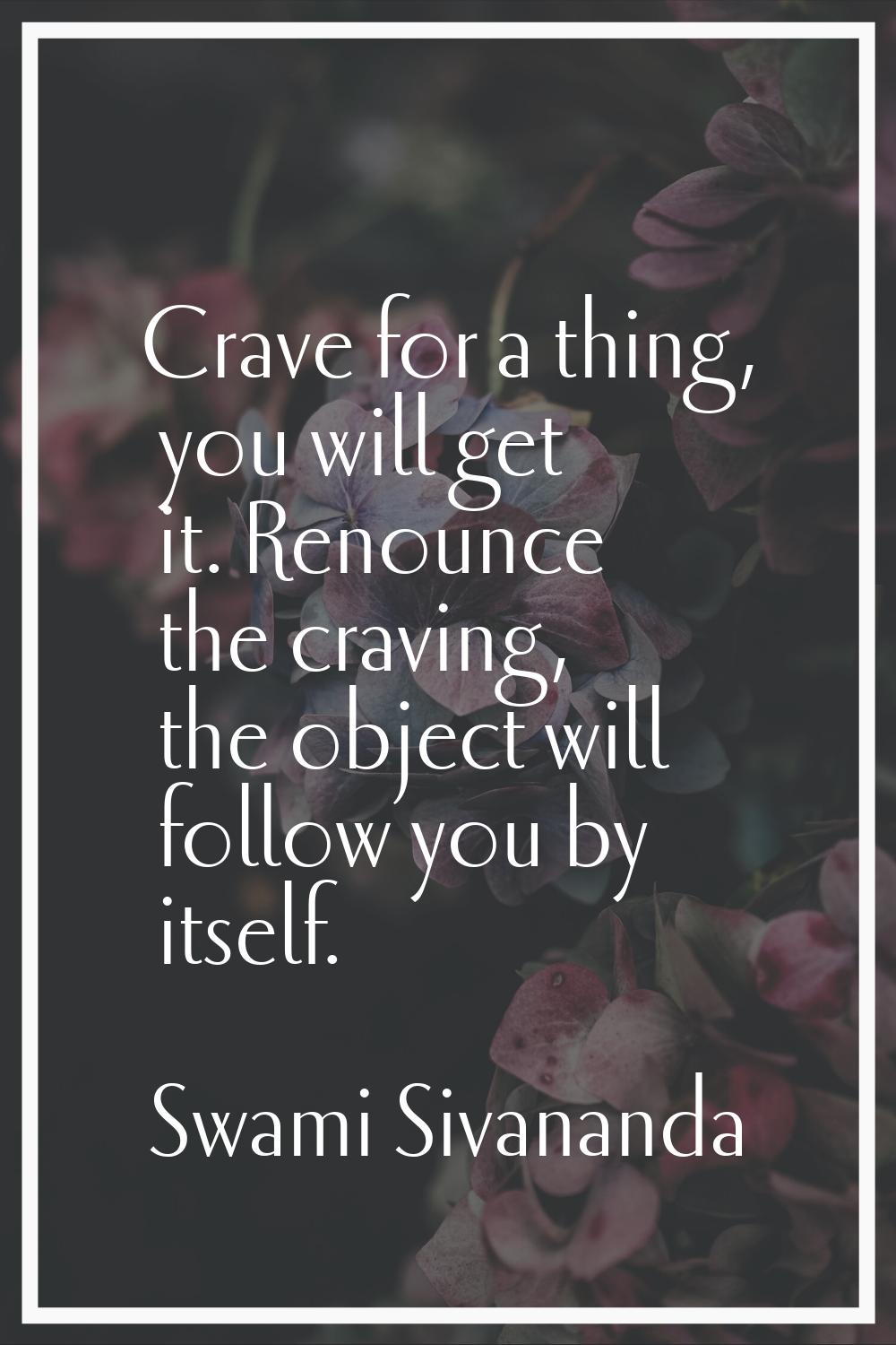Crave for a thing, you will get it. Renounce the craving, the object will follow you by itself.