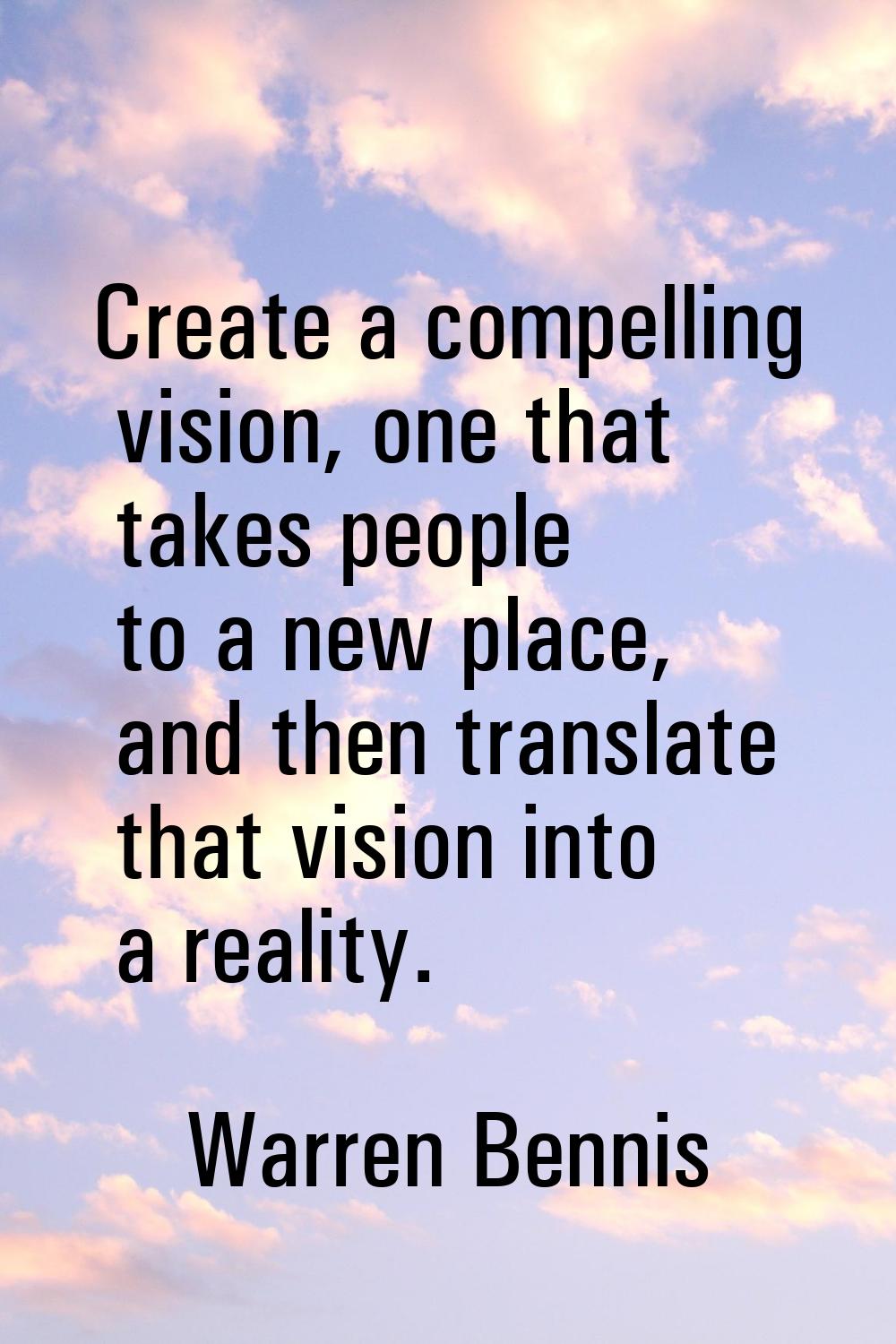 Create a compelling vision, one that takes people to a new place, and then translate that vision in