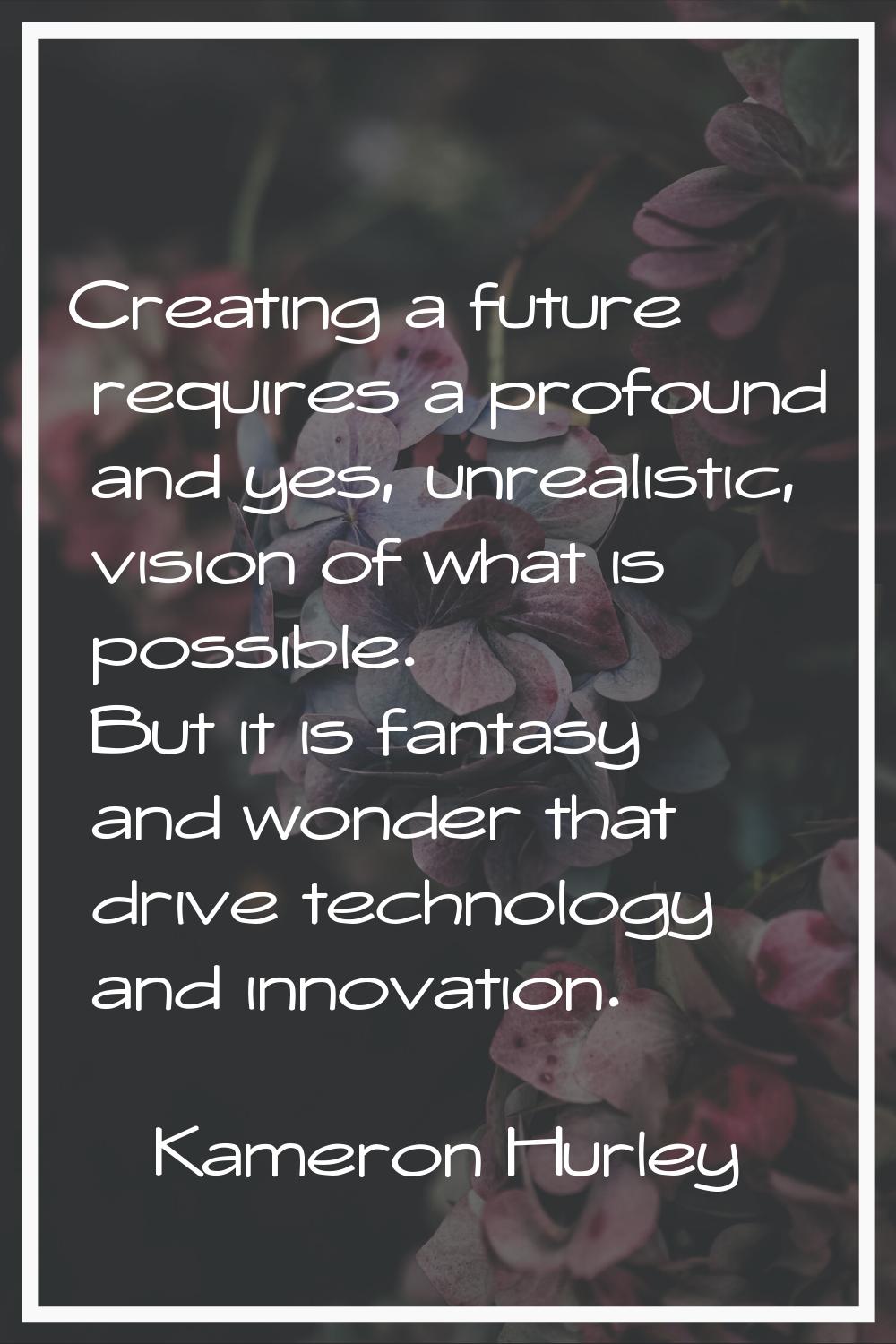 Creating a future requires a profound and yes, unrealistic, vision of what is possible. But it is f