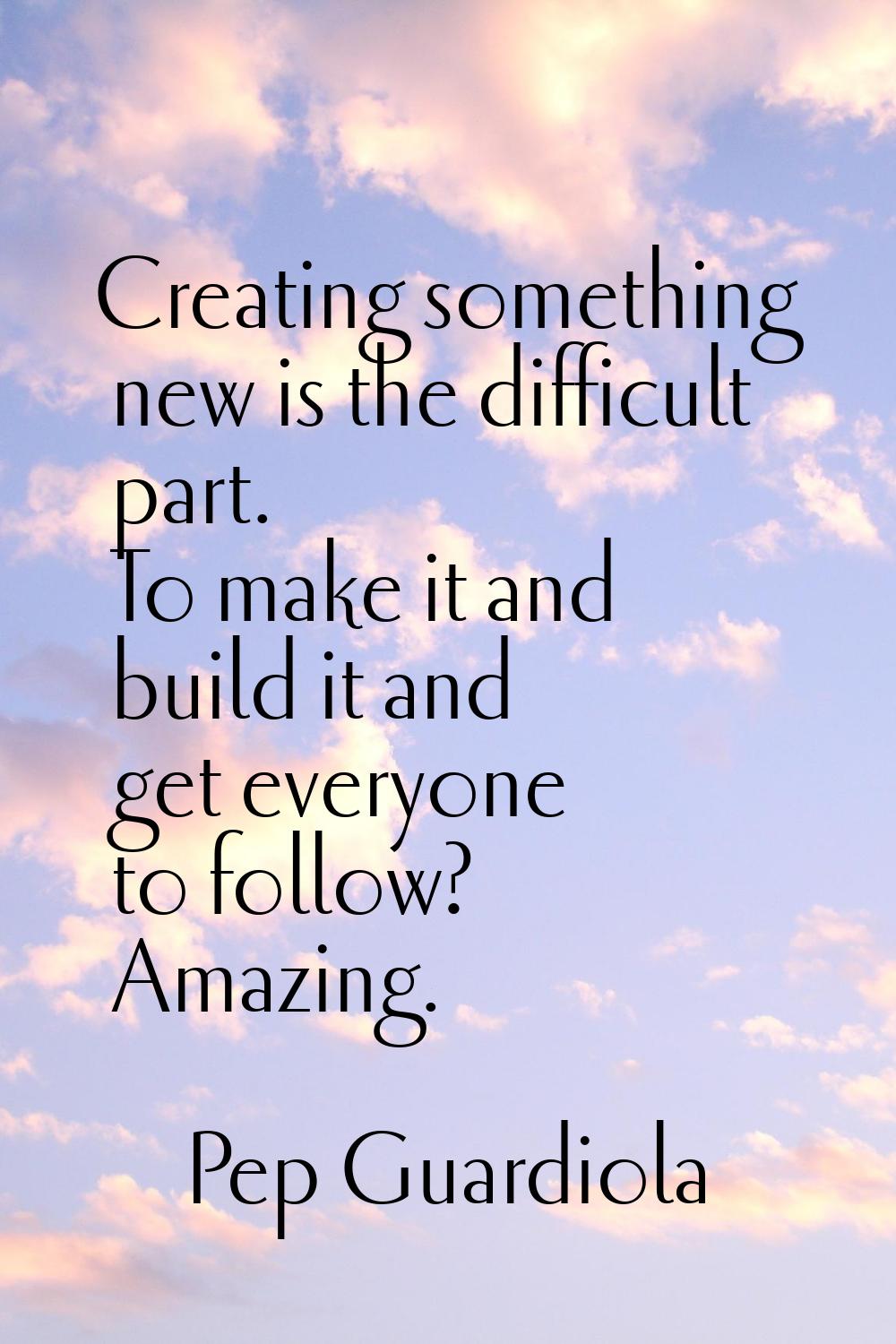 Creating something new is the difficult part. To make it and build it and get everyone to follow? A