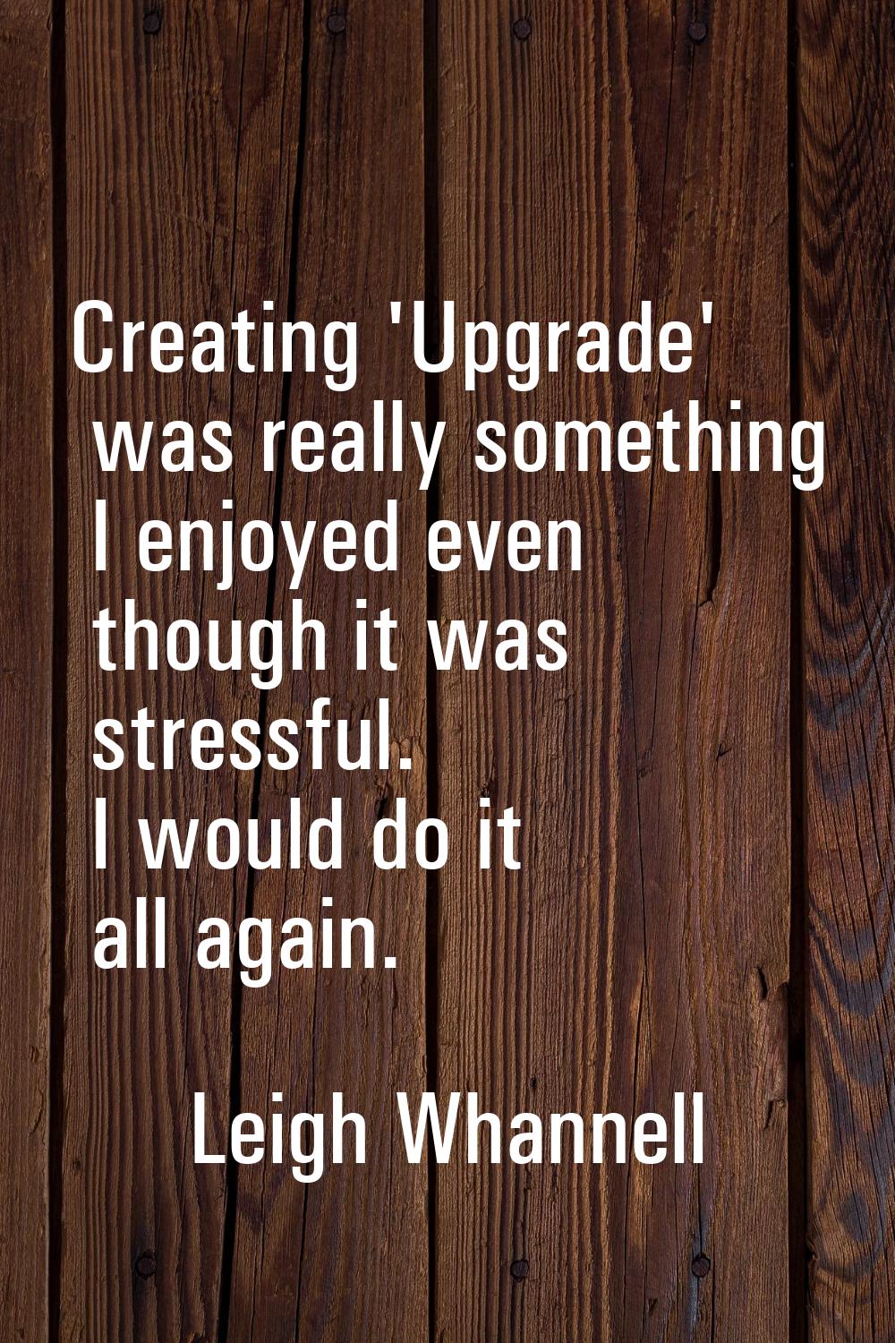 Creating 'Upgrade' was really something I enjoyed even though it was stressful. I would do it all a