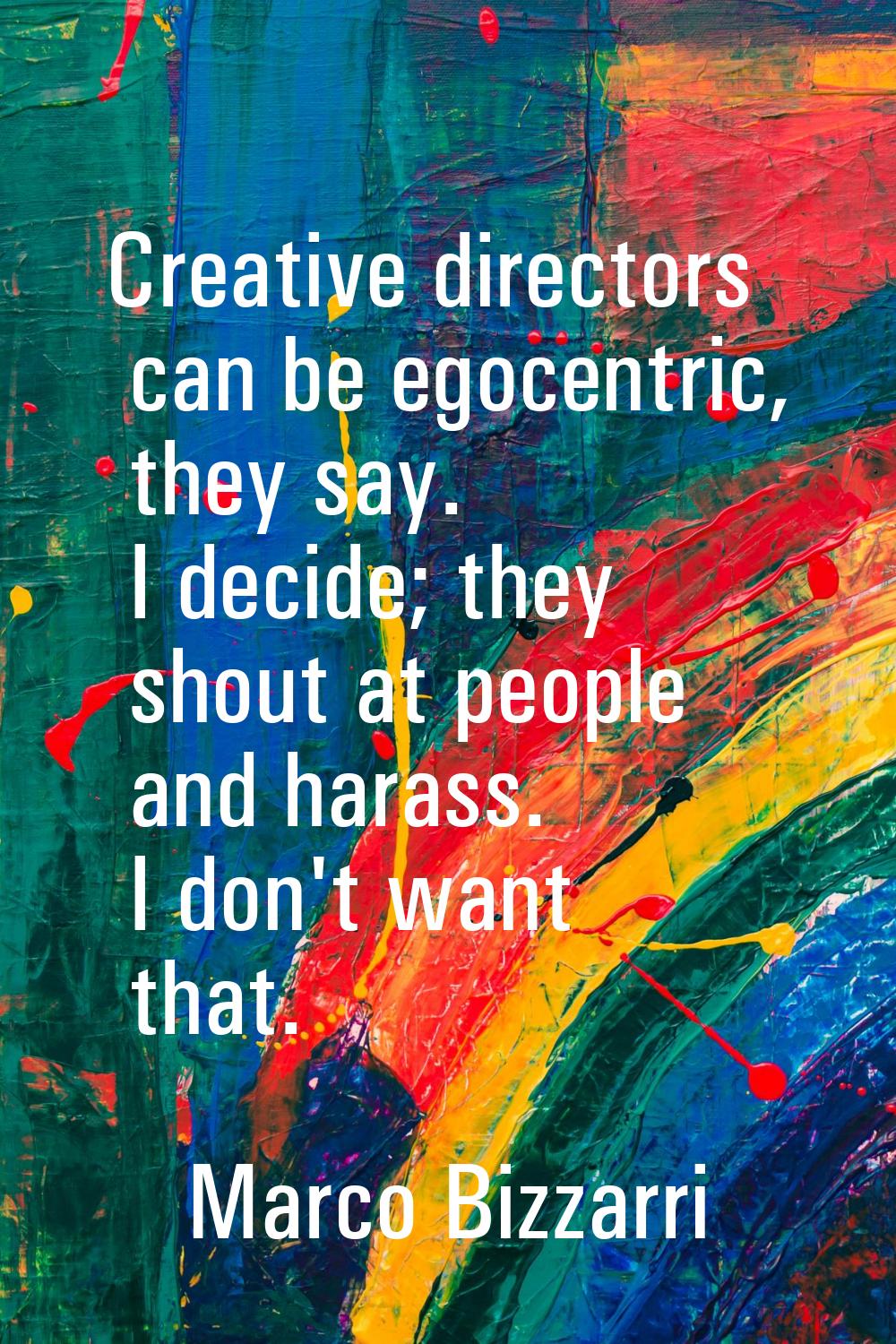 Creative directors can be egocentric, they say. I decide; they shout at people and harass. I don't 