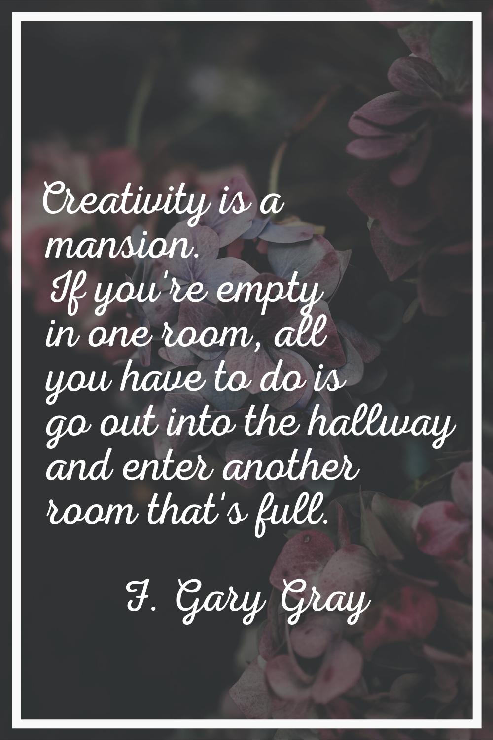 Creativity is a mansion. If you're empty in one room, all you have to do is go out into the hallway