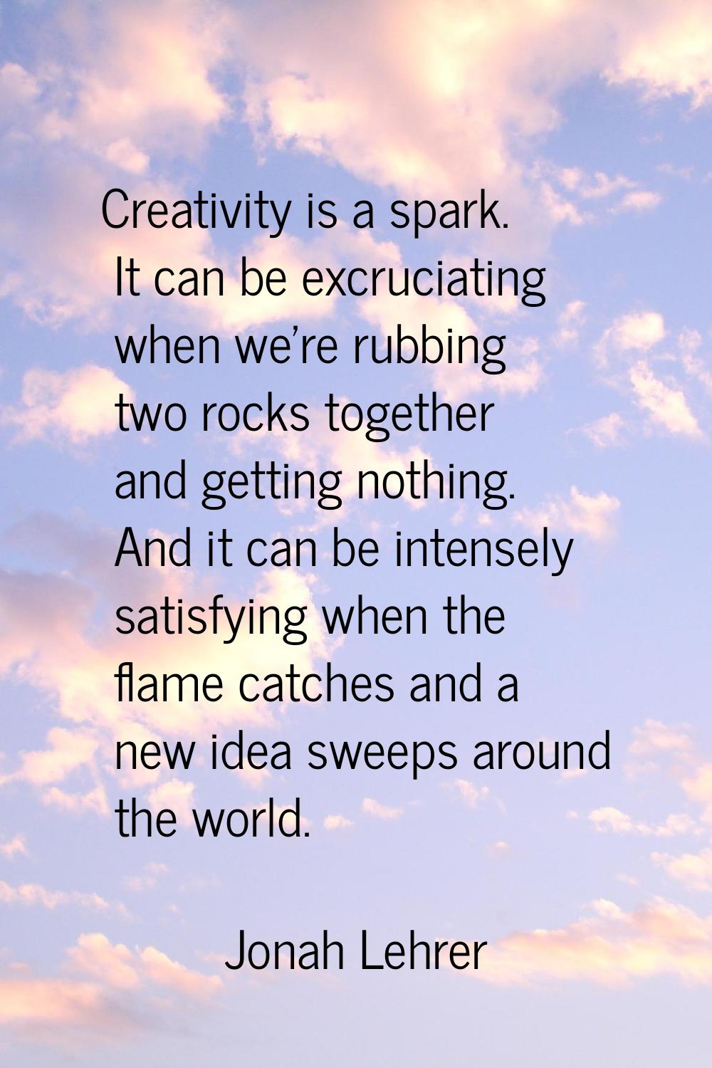 Creativity is a spark. It can be excruciating when we're rubbing two rocks together and getting not