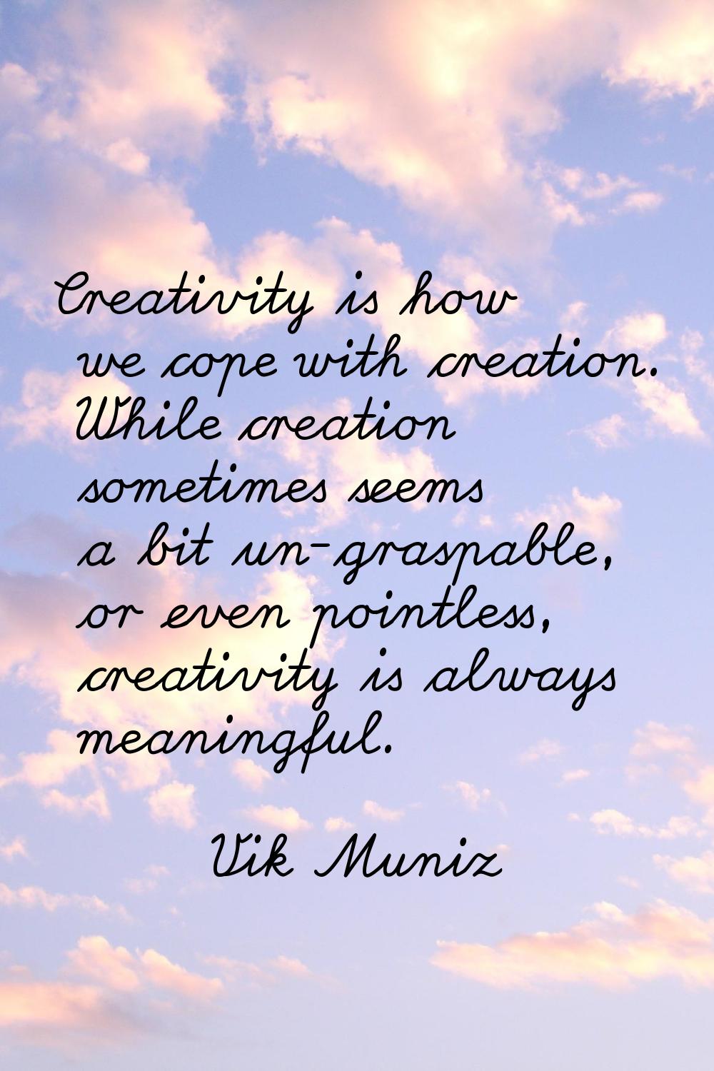 Creativity is how we cope with creation. While creation sometimes seems a bit un-graspable, or even
