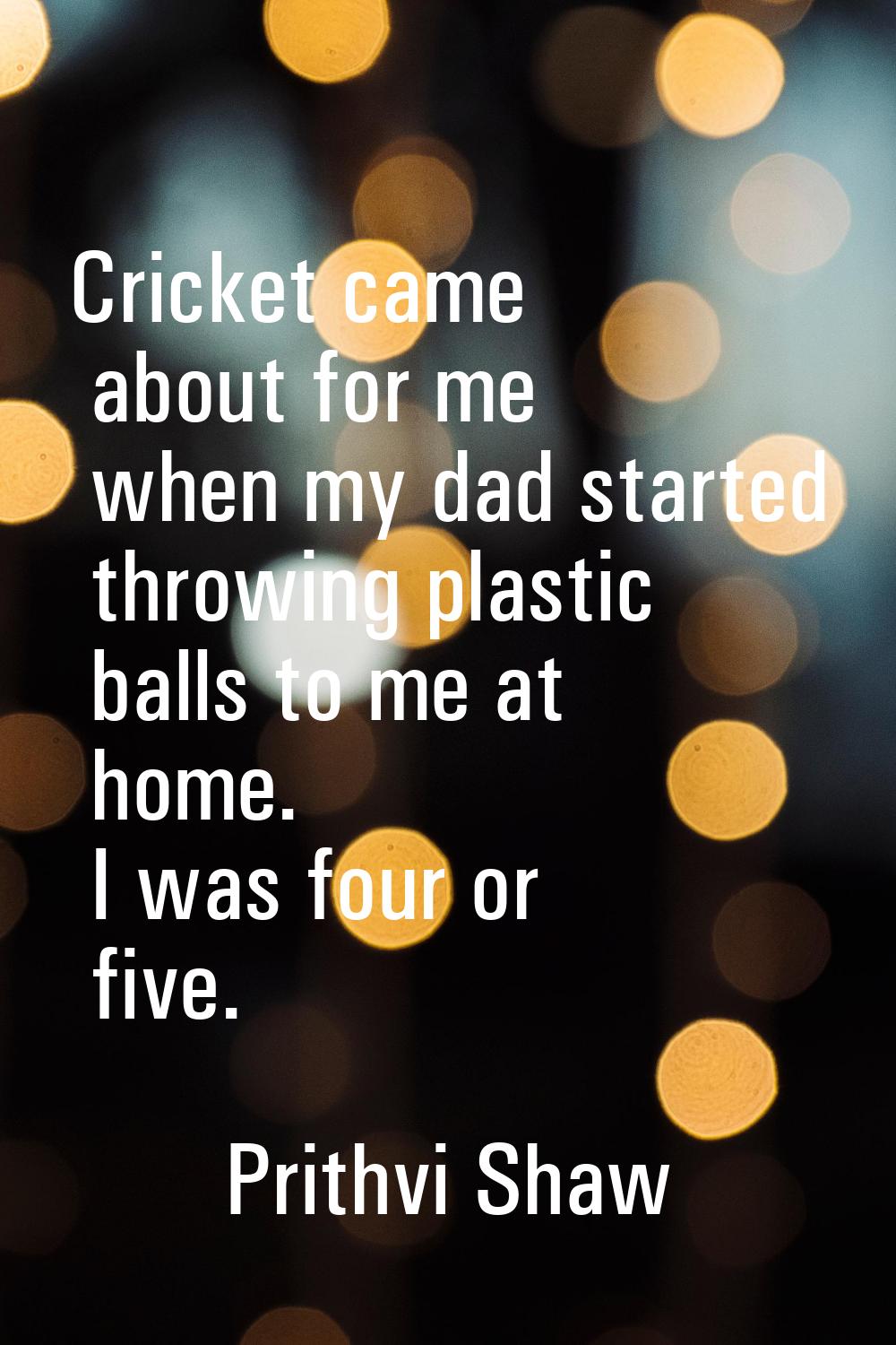 Cricket came about for me when my dad started throwing plastic balls to me at home. I was four or f