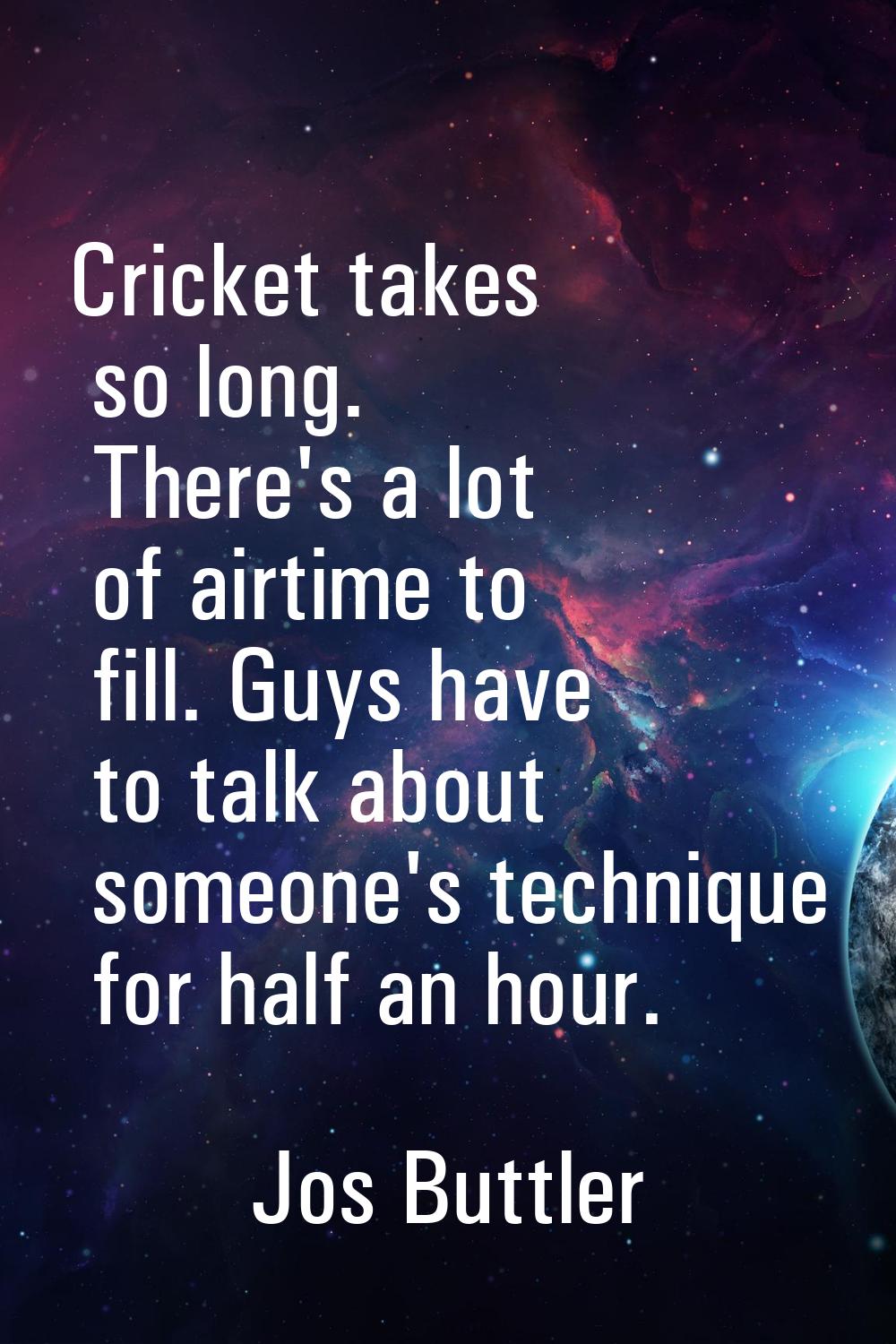 Cricket takes so long. There's a lot of airtime to fill. Guys have to talk about someone's techniqu