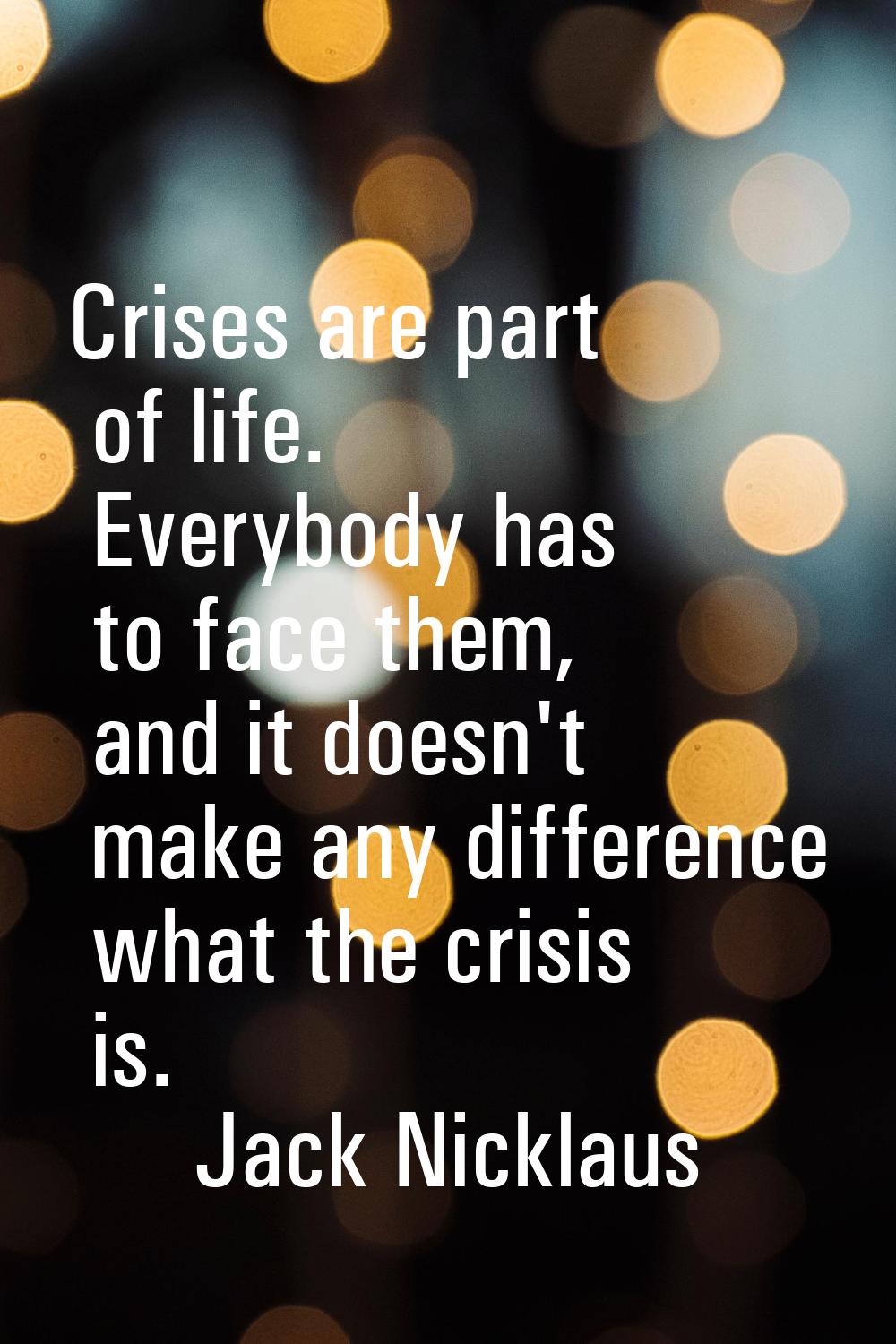 Crises are part of life. Everybody has to face them, and it doesn't make any difference what the cr