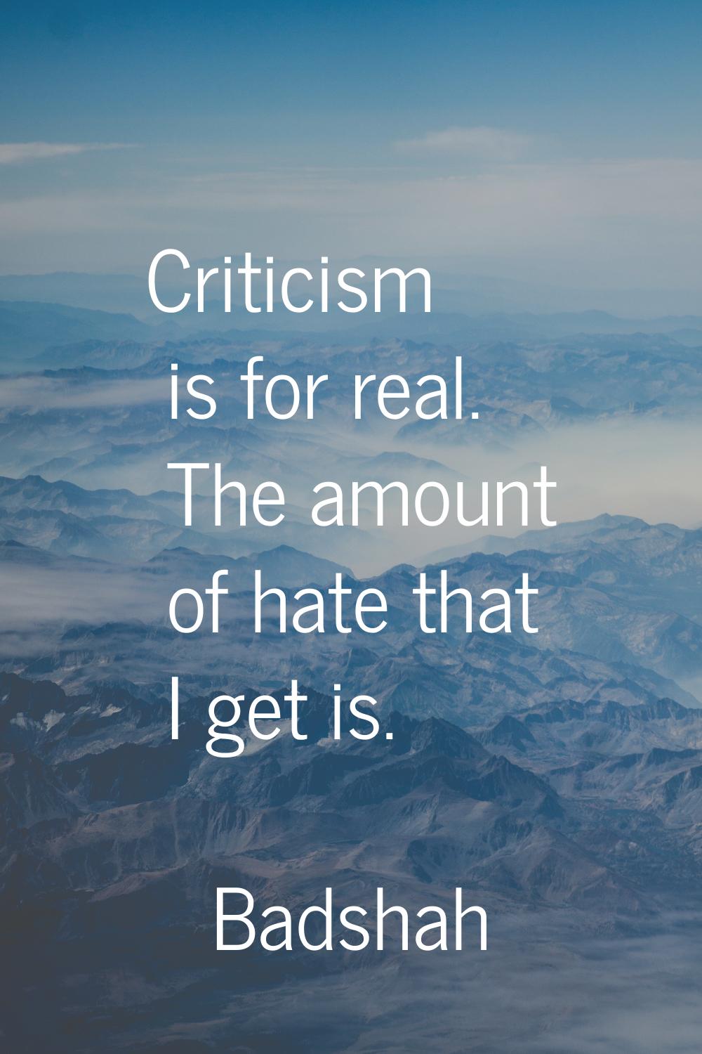 Criticism is for real. The amount of hate that I get is.