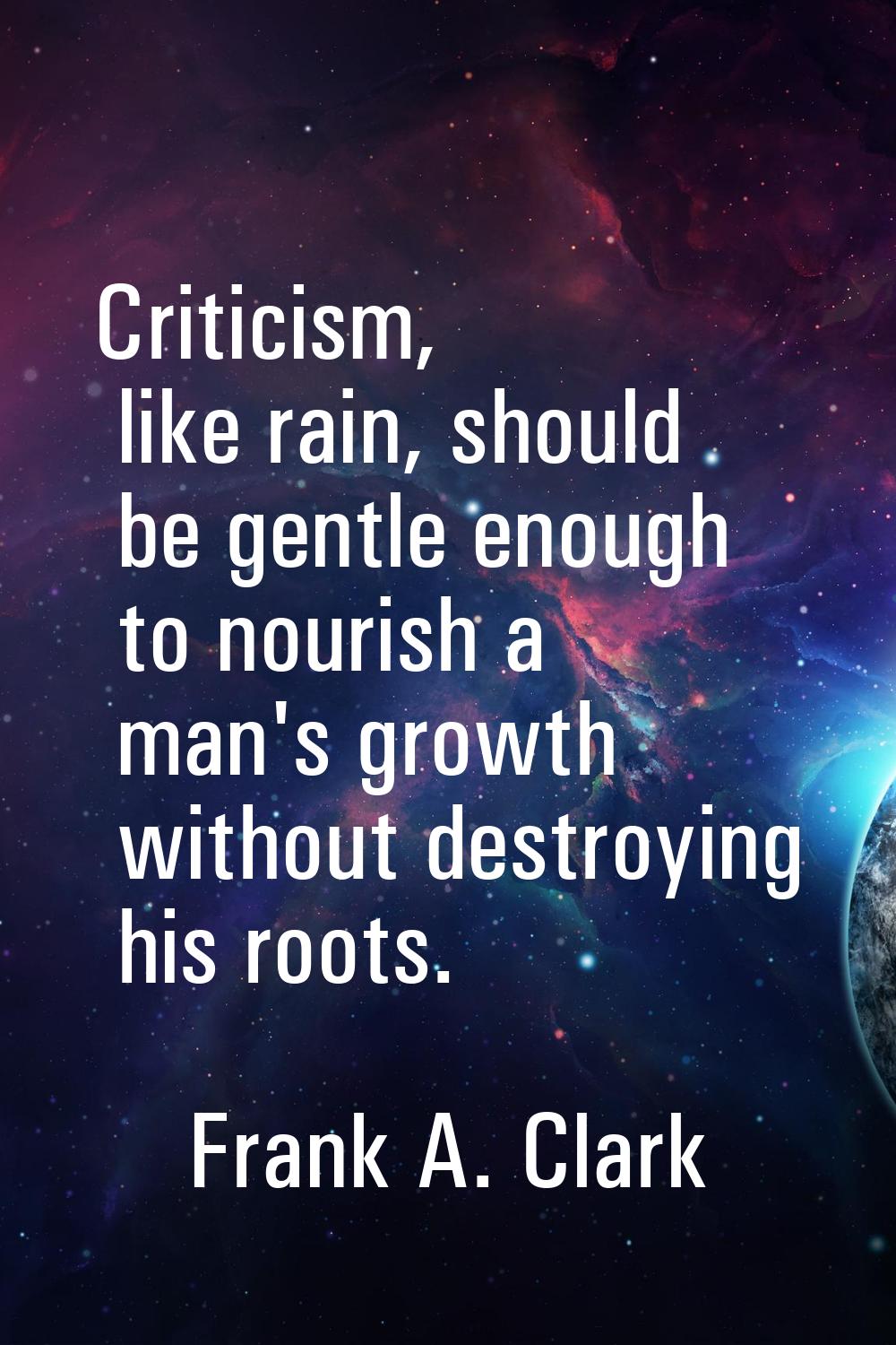 Criticism, like rain, should be gentle enough to nourish a man's growth without destroying his root