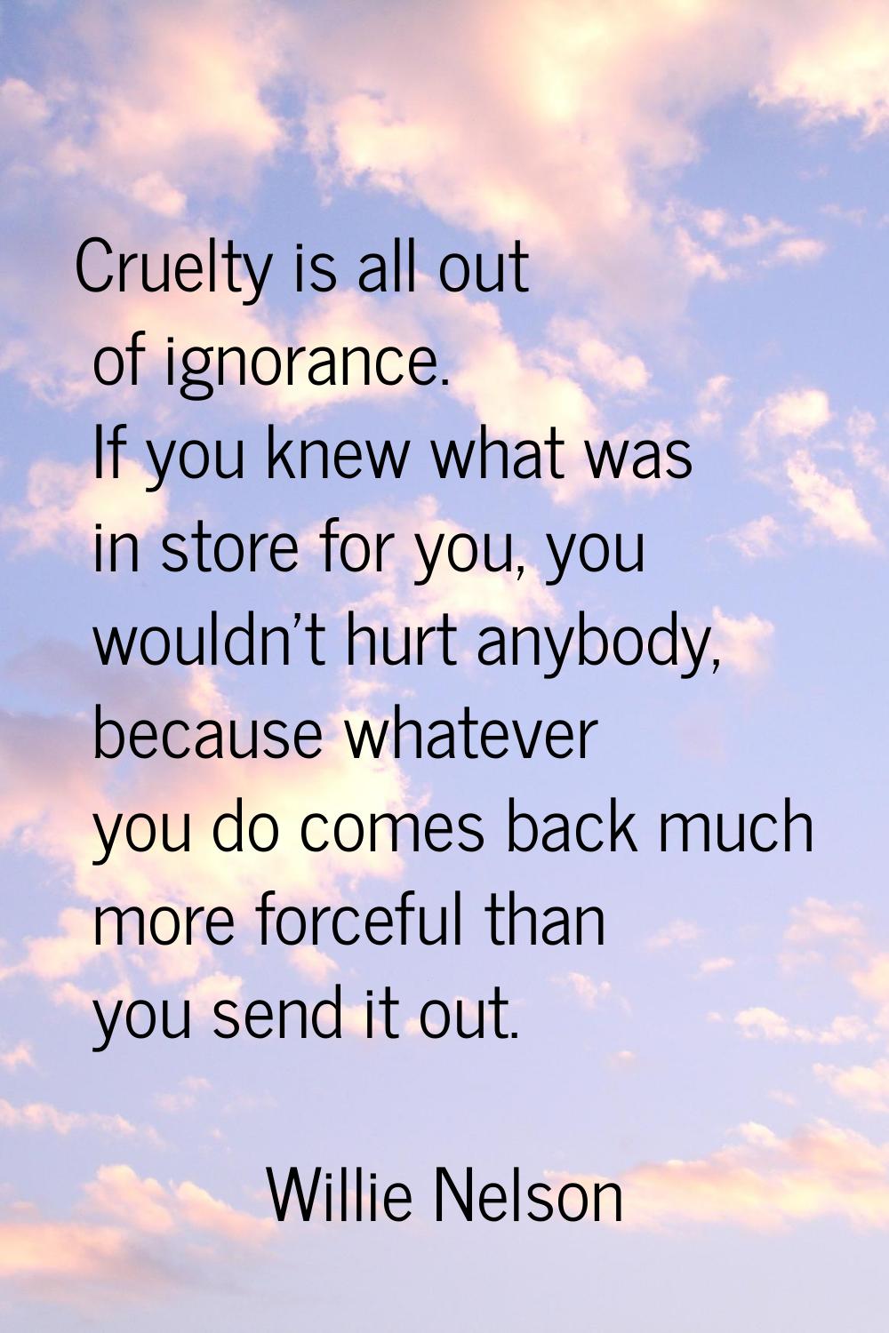 Cruelty is all out of ignorance. If you knew what was in store for you, you wouldn't hurt anybody, 
