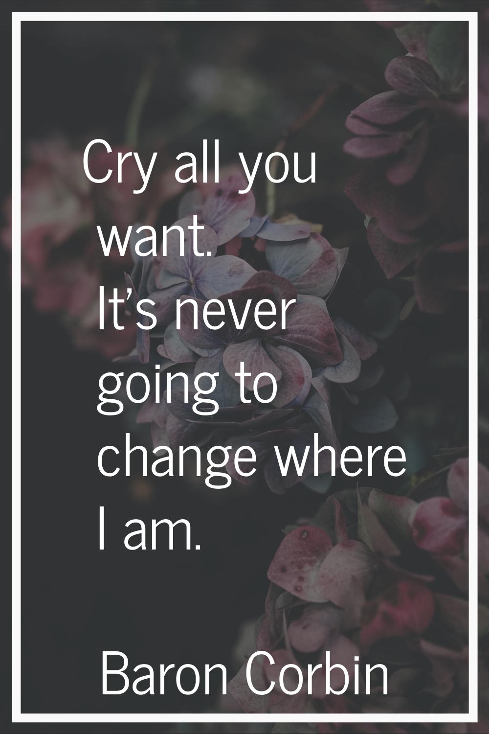 Cry all you want. It's never going to change where I am.