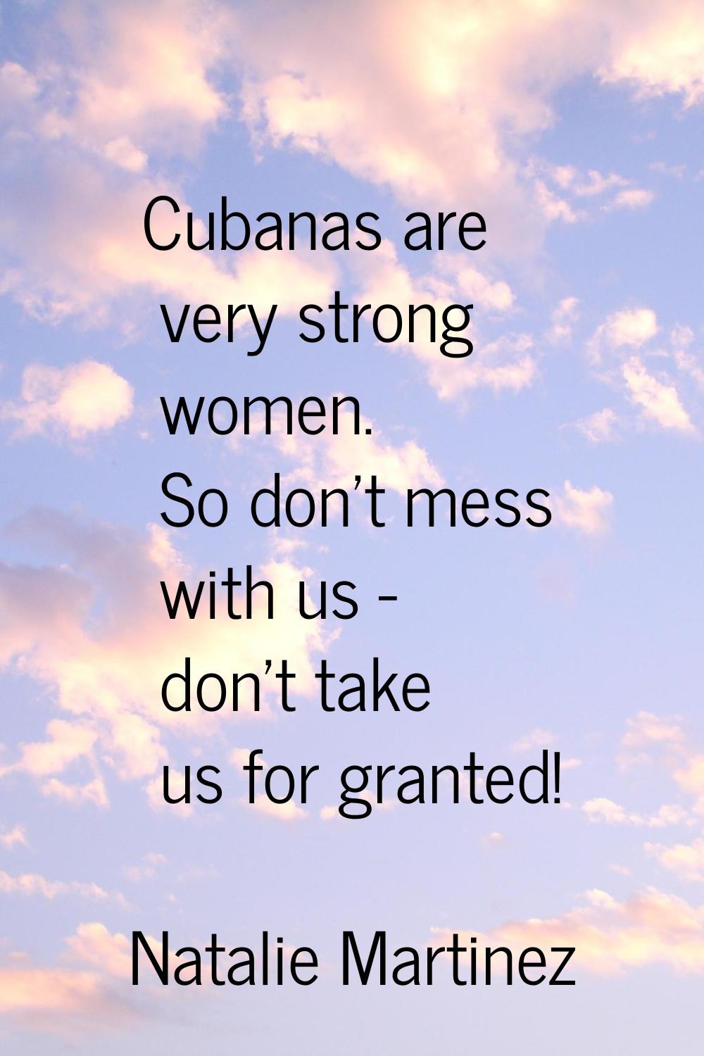 Cubanas are very strong women. So don't mess with us - don't take us for granted!