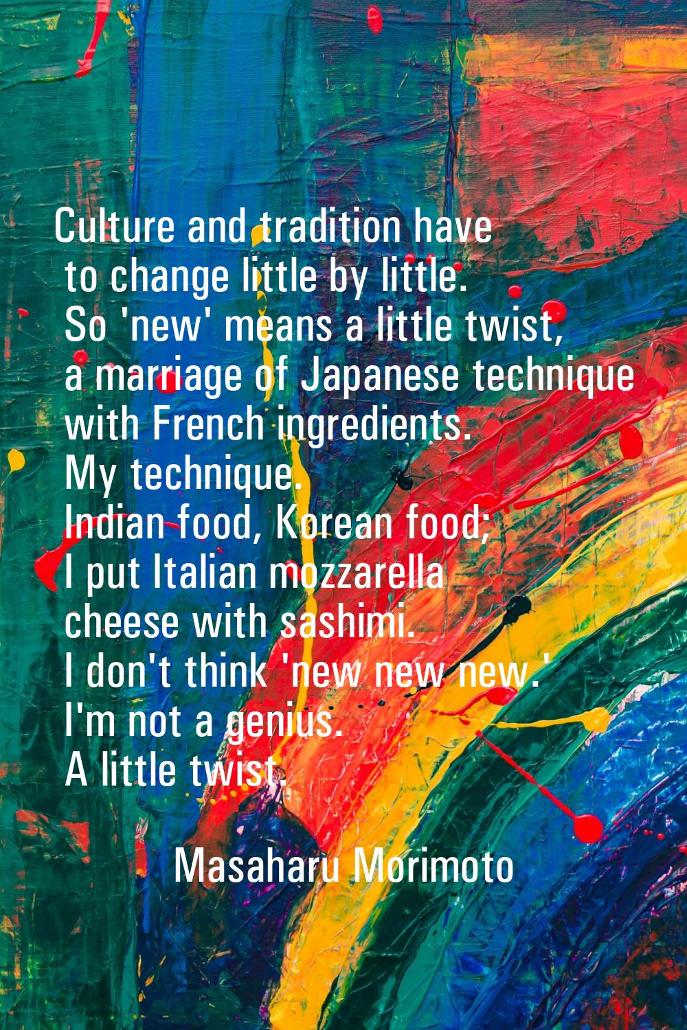 Culture and tradition have to change little by little. So 'new' means a little twist, a marriage of