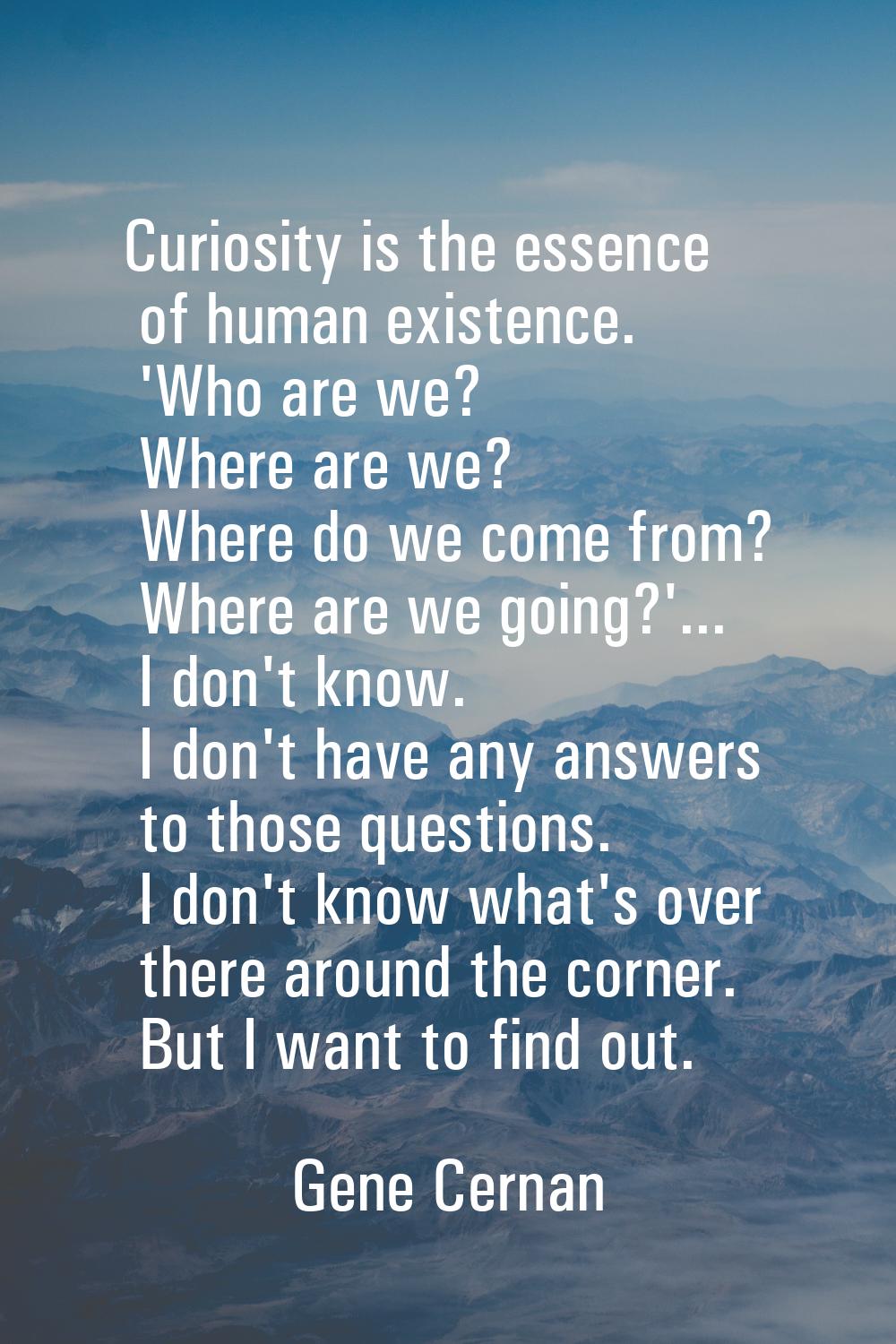 Curiosity is the essence of human existence. 'Who are we? Where are we? Where do we come from? Wher