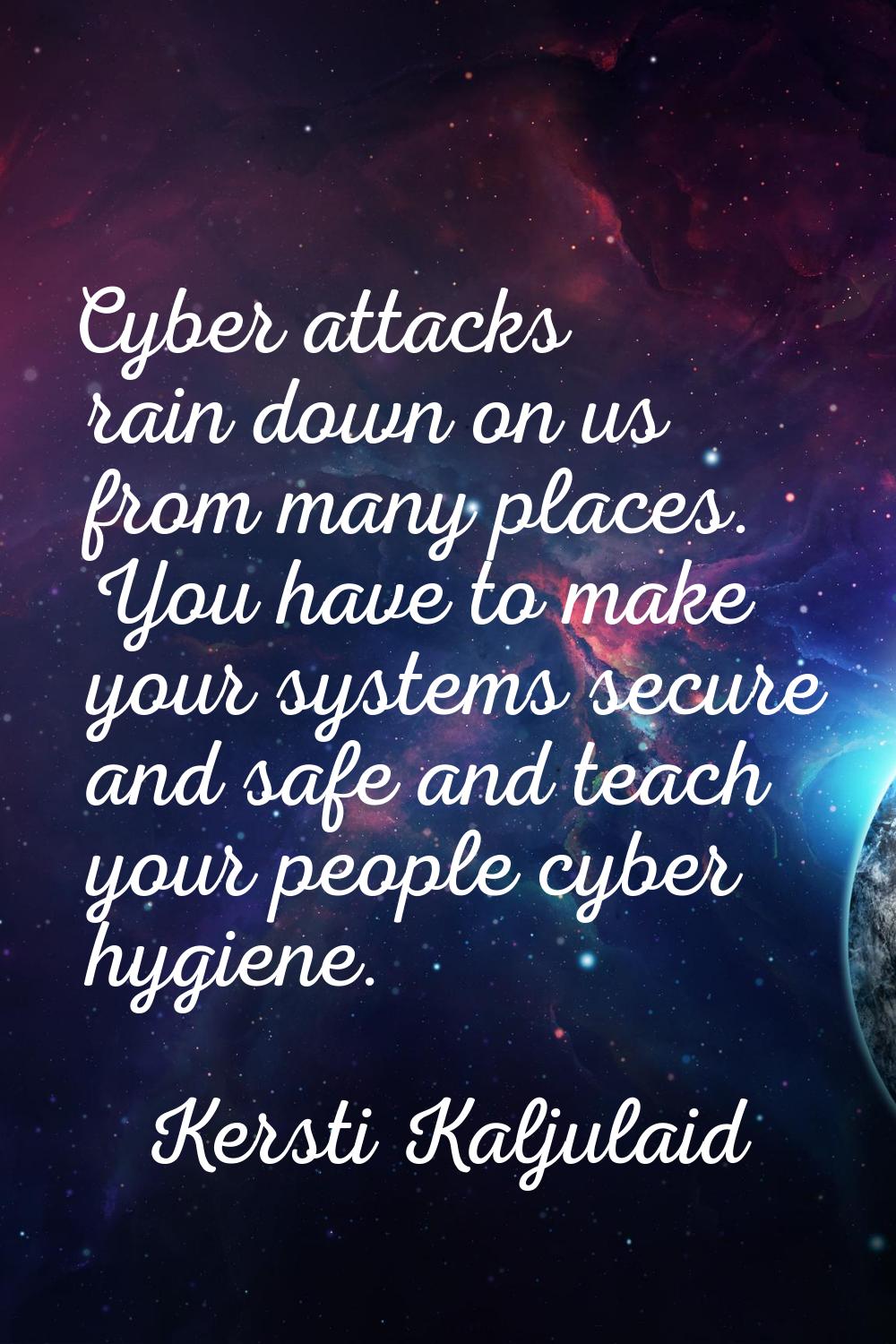 Cyber attacks rain down on us from many places. You have to make your systems secure and safe and t