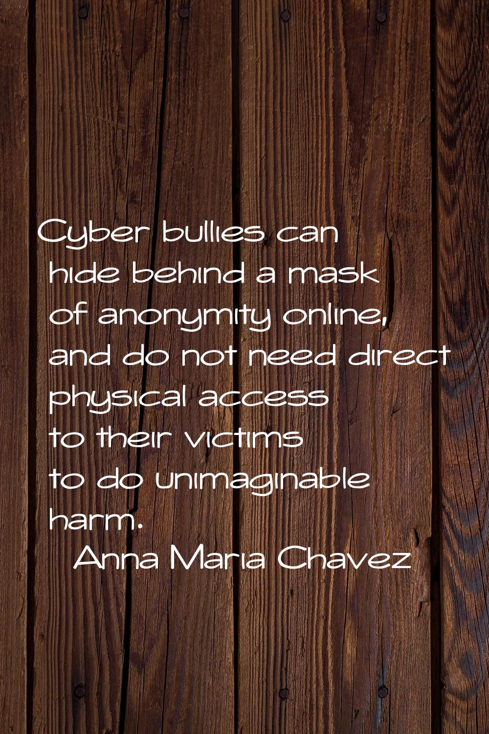 Cyber bullies can hide behind a mask of anonymity online, and do not need direct physical access to